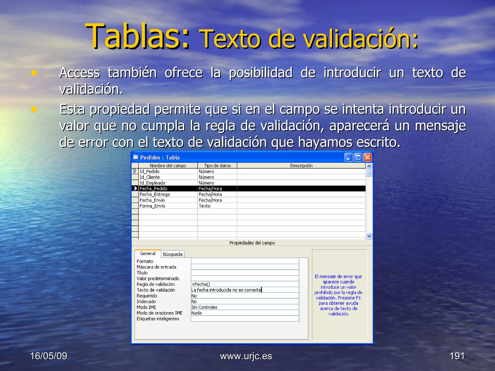 Tablas:   Texto de validación: Access también ofrece la posibilidad de introducir un texto de validación. Esta propiedad permite que si en el campo se intenta introducir un valor que no cumpla la regla de validación, aparecerá un mensaje de error con el texto de validación que hayamos escrito. 10/06/09 www.urjc.es  