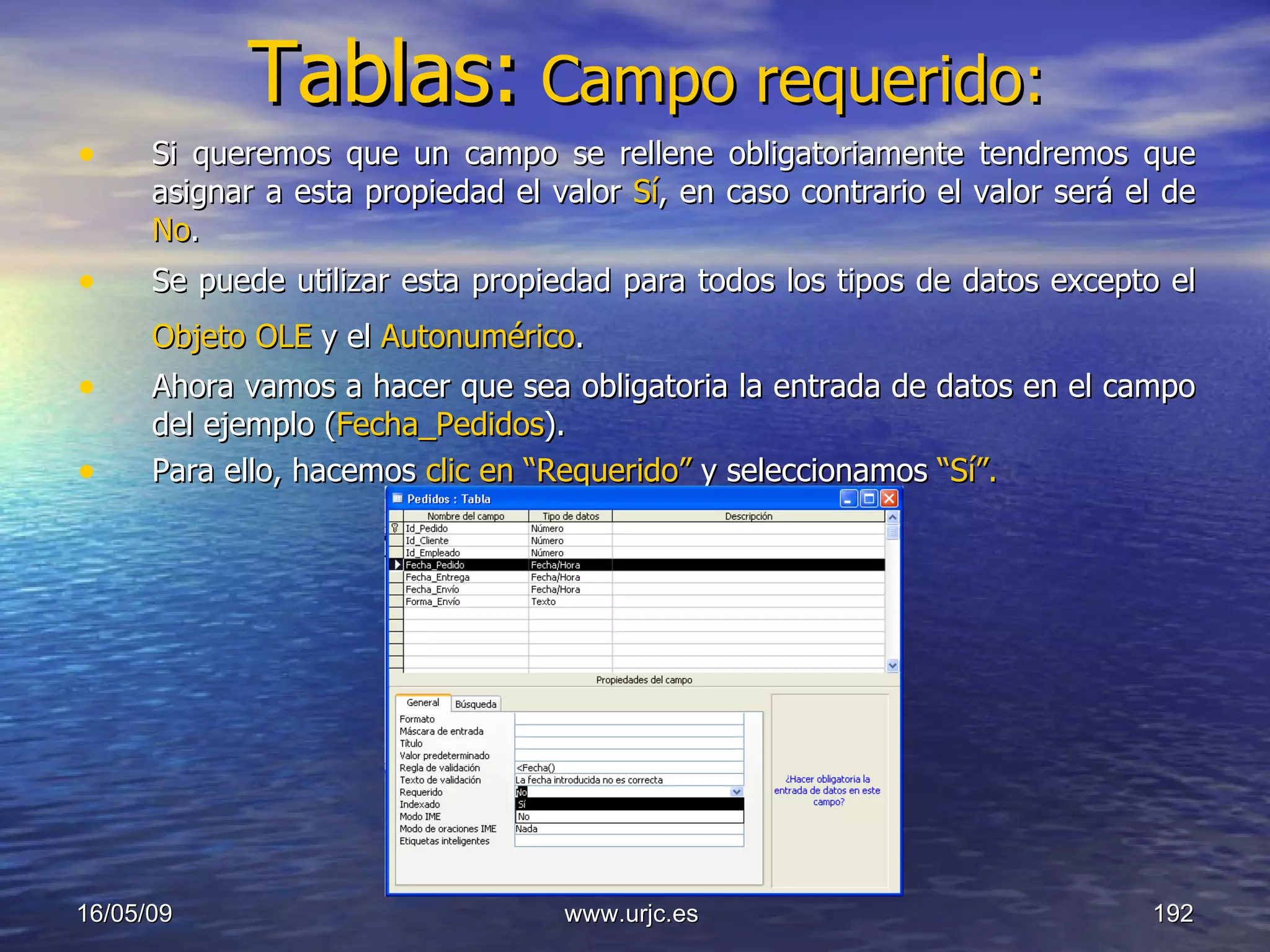 Tablas:   Campo requerido: Si queremos que un campo se rellene obligatoriamente tendremos que asignar a esta propiedad el valor  Sí , en caso contrario el valor será el de  No .  Se puede utilizar esta propiedad para todos los tipos de datos excepto el  Objeto OLE  y el  Autonumérico .   Ahora vamos a hacer que sea obligatoria la entrada de datos en el campo del ejemplo ( Fecha_Pedidos ). Para ello, hacemos  clic en “Requerido”  y seleccionamos  “Sí”. 10/06/09 www.urjc.es  