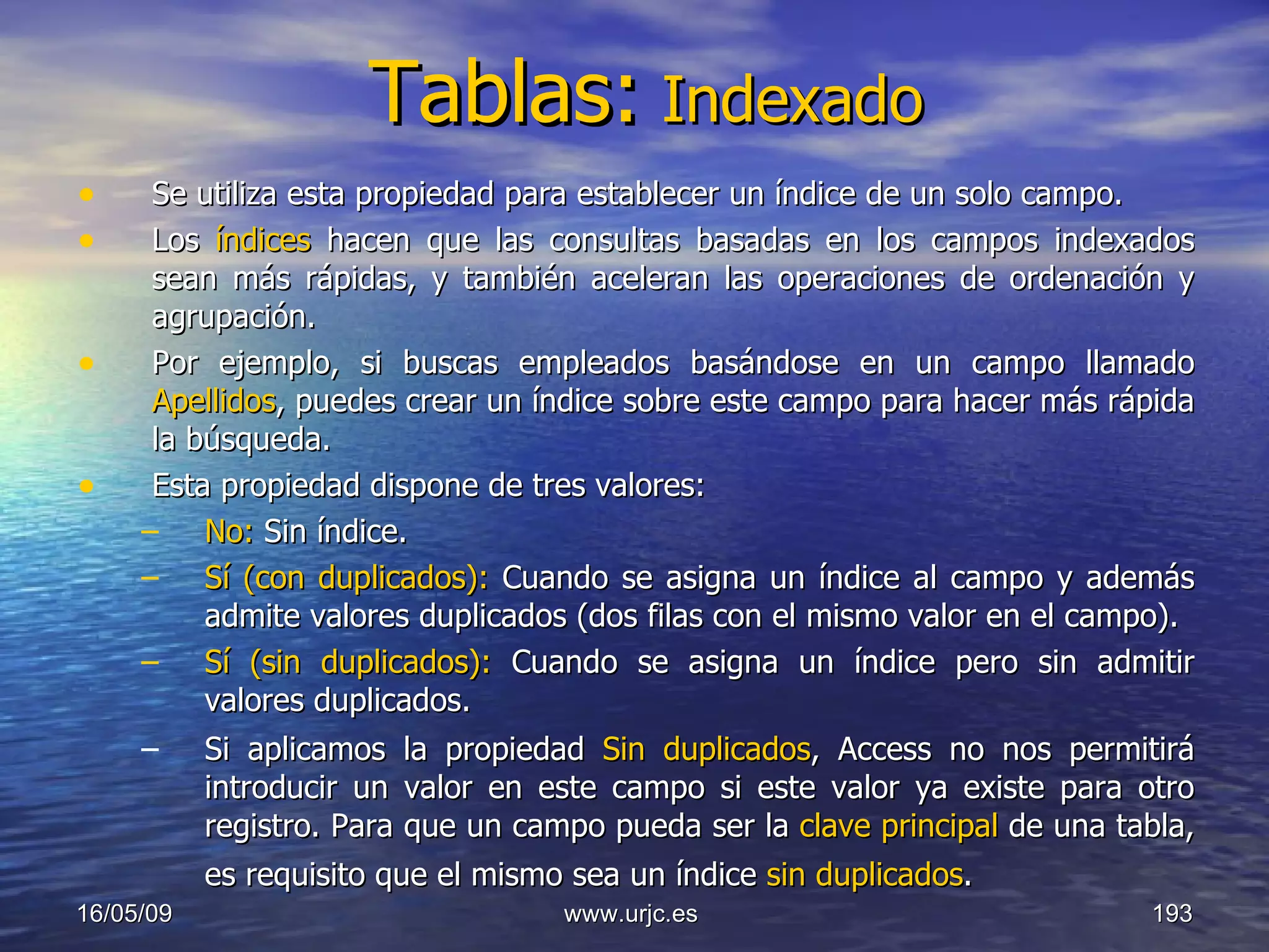 Tablas:   Indexado Se utiliza esta propiedad para establecer un índice de un solo campo.  Los  índices  hacen que las consultas basadas en los campos indexados sean más rápidas, y también aceleran las operaciones de ordenación y agrupación.  Por ejemplo, si buscas empleados basándose en un campo llamado  Apellidos , puedes crear un índice sobre este campo para hacer más rápida la búsqueda.  Esta propiedad dispone de tres valores:  No:  Sin índice.  Sí (con duplicados):  Cuando se asigna un índice al campo y además admite valores duplicados (dos filas con el mismo valor en el campo).  Sí (sin duplicados):  Cuando se asigna un índice pero sin admitir valores duplicados.  Si aplicamos la propiedad  Sin duplicados , Access no nos permitirá introducir un valor en este campo si este valor ya existe para otro registro. Para que un campo pueda ser la  clave principal  de una tabla, es requisito que el mismo sea un índice  sin duplicados .   10/06/09 www.urjc.es  