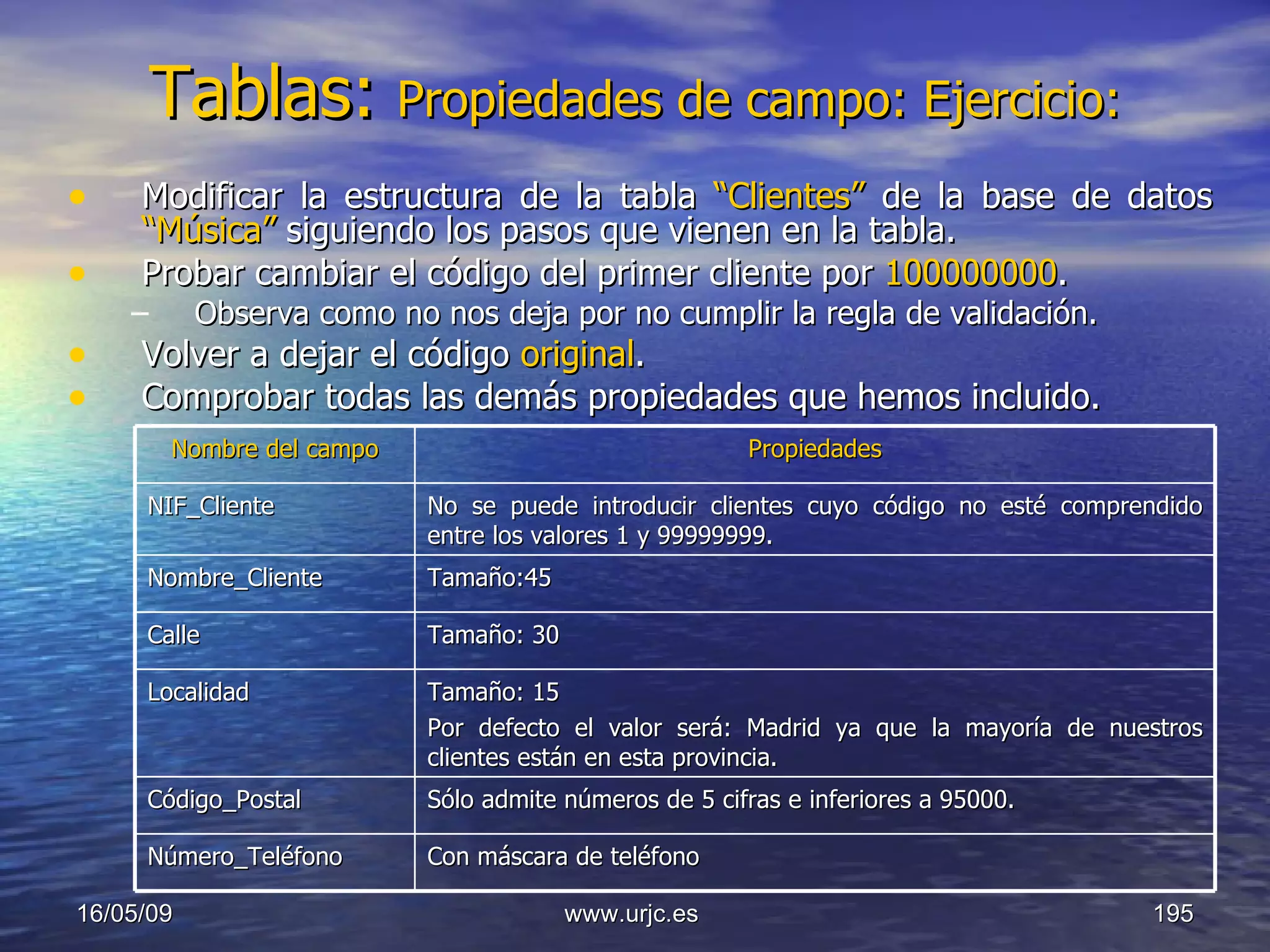 Tablas:   Propiedades de campo: Ejercicio: Modificar la estructura de la tabla  “Clientes”  de la base de datos  “Música”   siguiendo los pasos que vienen en la tabla. Probar cambiar el código del primer cliente por  100000000 .  Observa como no nos deja por no cumplir la regla de validación.  Volver a dejar el código  original .  Comprobar todas las demás propiedades que hemos incluido. 10/06/09 www.urjc.es  Nombre del campo Propiedades NIF_Cliente No se puede introducir clientes cuyo código no esté comprendido entre los valores 1 y 99999999.  Nombre_Cliente Tamaño:45  Calle Tamaño: 30  Localidad Tamaño: 15  Por defecto el valor será: Madrid ya que la mayoría de nuestros clientes están en esta provincia.  Código_Postal Sólo admite números de 5 cifras e inferiores a 95000. Número_Teléfono Con máscara de teléfono  