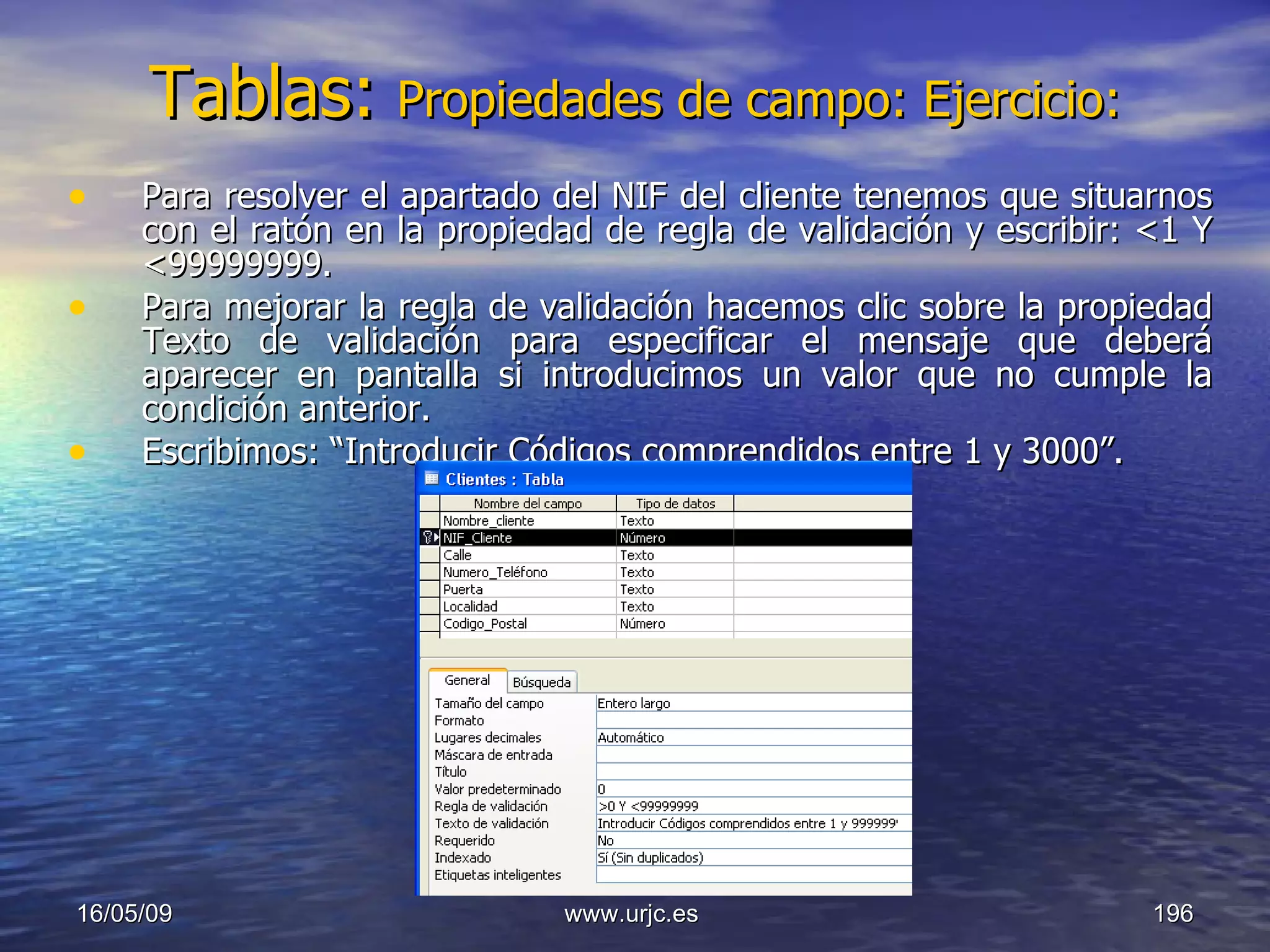 Tablas:   Propiedades de campo: Ejercicio: Para resolver el apartado del NIF del cliente tenemos que situarnos con el ratón en la propiedad de regla de validación y escribir: <1 Y <99999999. Para mejorar la regla de validación hacemos clic sobre la propiedad Texto de validación para especificar el mensaje que deberá aparecer en pantalla si introducimos un valor que no cumple la condición anterior.  Escribimos: “Introducir Códigos comprendidos entre 1 y 3000”.  10/06/09 www.urjc.es  