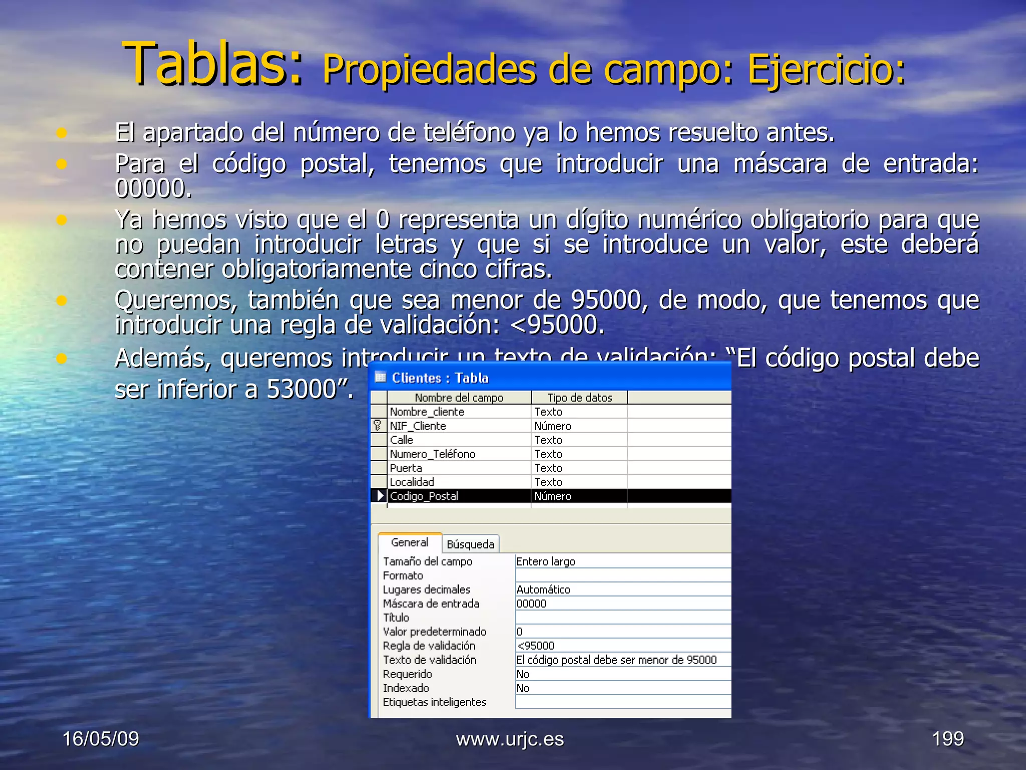 Tablas:   Propiedades de campo: Ejercicio: El apartado del número de teléfono ya lo hemos resuelto antes. Para el código postal, tenemos que introducir una máscara de entrada: 00000. Ya hemos visto que el 0 representa un dígito numérico obligatorio para que no puedan introducir letras y que si se introduce un valor, este deberá contener obligatoriamente cinco cifras. Queremos, también que sea menor de 95000, de modo, que tenemos que introducir una regla de validación: <95000.  Además, queremos introducir un texto de validación: “El código postal debe ser inferior a 53000”.   10/06/09 www.urjc.es  