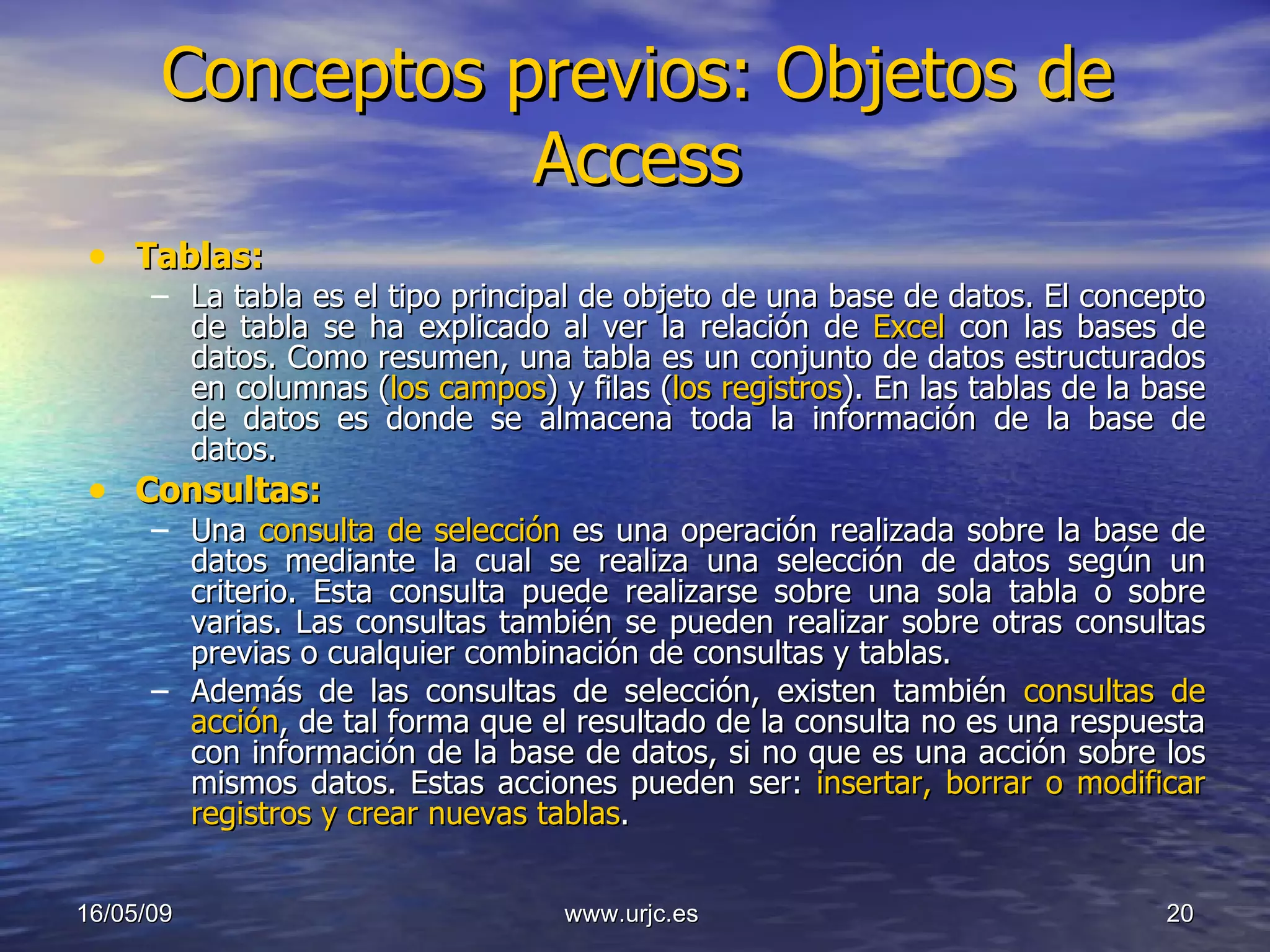 Conceptos previos: Objetos de Access Tablas: La tabla es el tipo principal de objeto de una base de datos. El concepto de tabla se ha explicado al ver la relación de  Excel  con las bases de datos. Como resumen, una tabla es un conjunto de datos estructurados en columnas ( los campos ) y filas ( los registros ). En las tablas de la base de datos es donde se almacena toda la información de la base de datos. Consultas: Una  consulta de selección   es una operación realizada sobre la base de datos mediante la cual se realiza una selección de datos según un criterio. Esta consulta puede realizarse sobre una sola tabla o sobre varias. Las consultas también se pueden realizar sobre otras consultas previas o cualquier combinación de consultas y tablas. Además de las consultas de selección, existen también  consultas de acción , de tal forma que el resultado de la consulta no es una respuesta con información de la base de datos, si no que es una acción sobre los mismos datos. Estas acciones pueden ser:  insertar, borrar o modificar registros y crear nuevas tablas . 10/06/09 www.urjc.es  