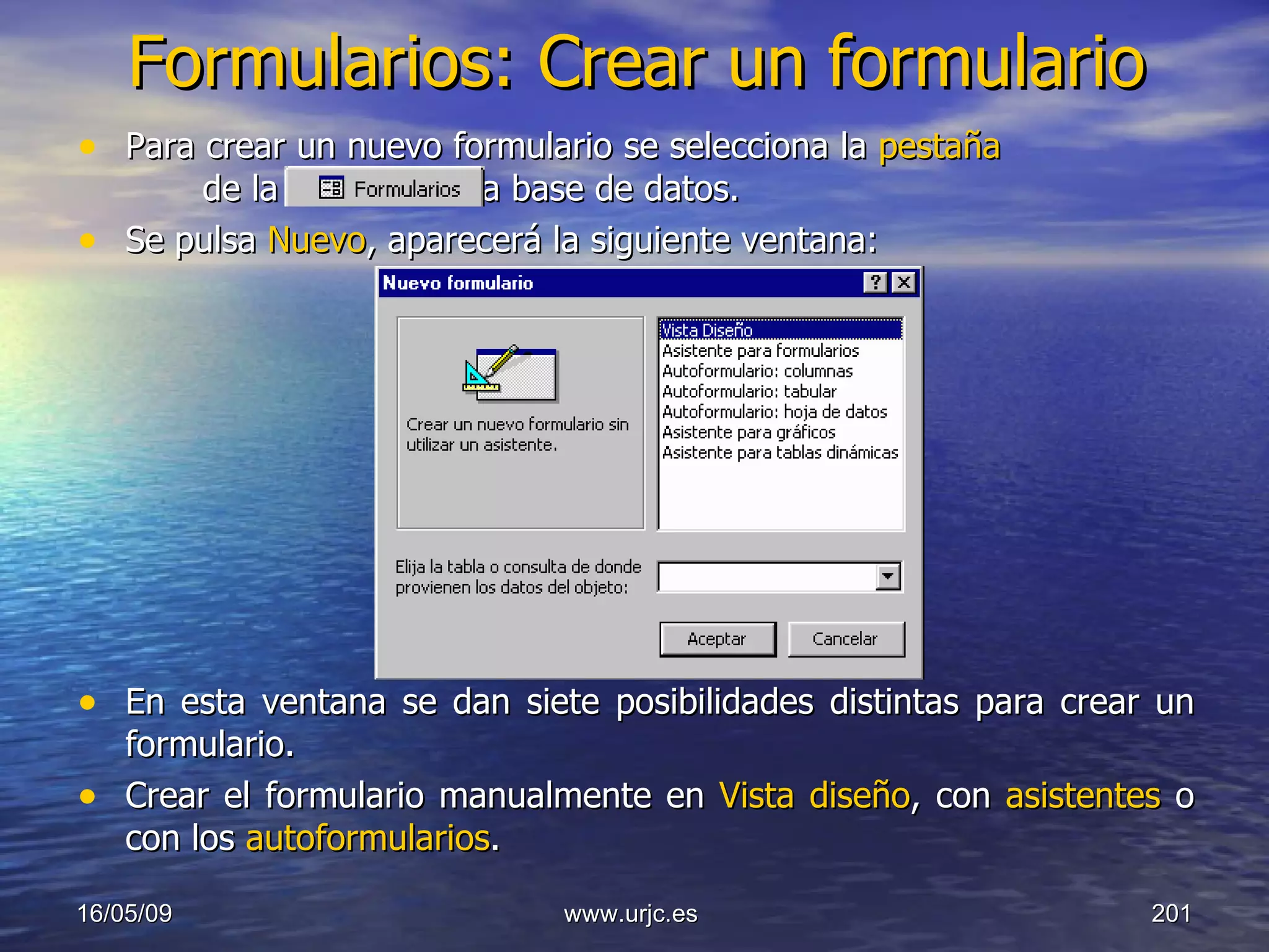 Formularios: Crear un formulario Para crear un nuevo formulario se selecciona la  pestaña    de la ventana de la base de datos.  Se pulsa  Nuevo , aparecerá la siguiente ventana: En esta ventana se dan siete posibilidades distintas para crear un formulario.  Crear el formulario manualmente en  Vista diseño , con  asistentes  o con los  autoformularios . 10/06/09 www.urjc.es  