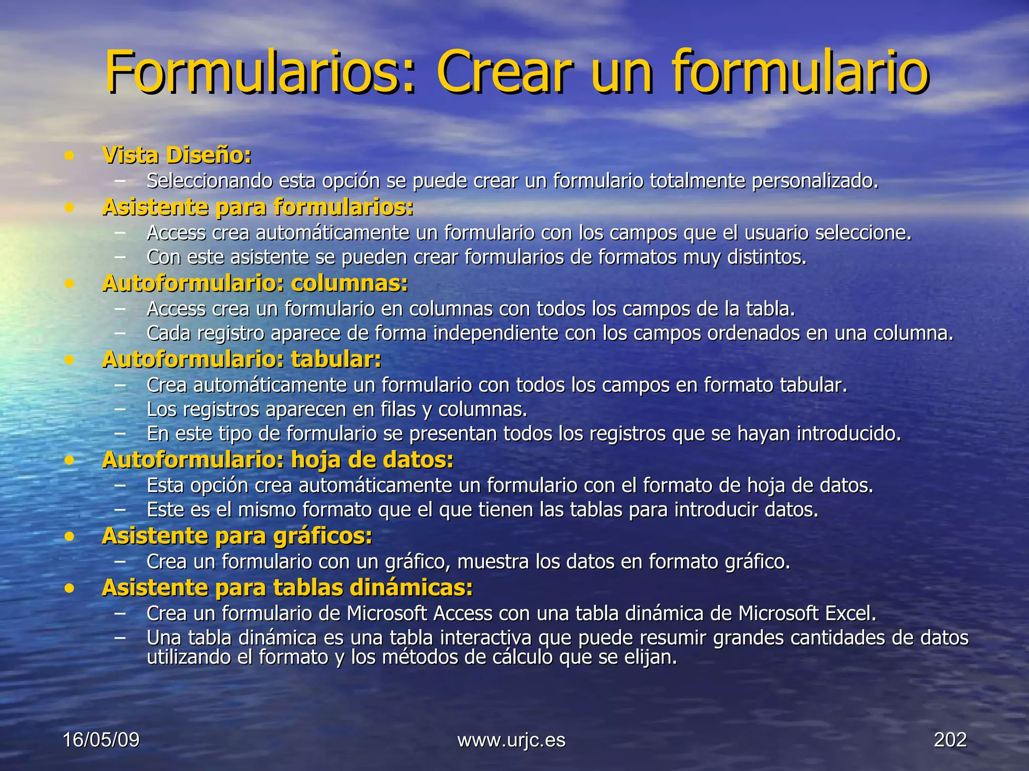 Formularios: Crear un formulario Vista Diseño:   Seleccionando esta opción se puede crear un formulario totalmente personalizado.  Asistente para formularios:   Access crea automáticamente un formulario con los campos que el usuario seleccione.  Con este asistente se pueden crear formularios de formatos muy distintos.  Autoformulario: columnas:   Access crea un formulario en columnas con todos los campos de la tabla.  Cada registro aparece de forma independiente con los campos ordenados en una columna.  Autoformulario: tabular:   Crea automáticamente un formulario con todos los campos en formato tabular. Los registros aparecen en filas y columnas.  En este tipo de formulario se presentan todos los registros que se hayan introducido.  Autoformulario:   hoja de datos:   Esta opción crea automáticamente un formulario con el formato de hoja de datos. Este es el mismo formato que el que tienen las tablas para introducir datos.  Asistente para gráficos:   Crea un formulario con un gráfico, muestra los datos en formato gráfico.  Asistente para tablas dinámicas:   Crea un formulario de Microsoft Access con una tabla dinámica de Microsoft Excel. Una tabla dinámica es una tabla interactiva que puede resumir grandes cantidades de datos utilizando el formato y los métodos de cálculo que se elijan. 10/06/09 www.urjc.es  