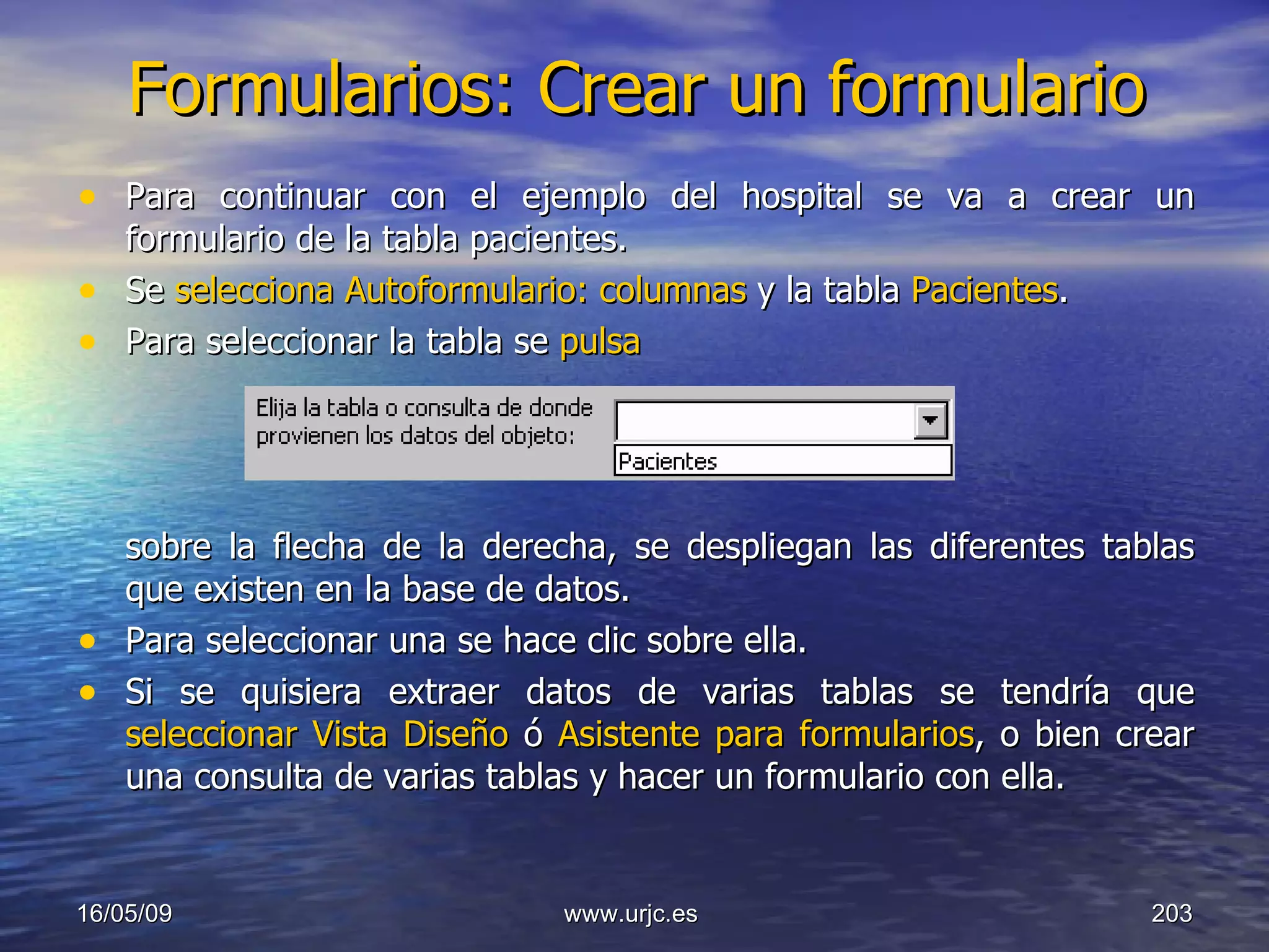 Formularios: Crear un formulario Para continuar con el ejemplo del hospital se va a crear un formulario de la tabla pacientes.  Se  selecciona Autoformulario: columnas  y la tabla  Pacientes .  Para seleccionar la tabla se  pulsa    sobre la flecha de la derecha, se despliegan las diferentes tablas que existen en la base de datos.  Para seleccionar una se hace clic sobre ella.  Si se quisiera extraer datos de varias tablas se tendría que  seleccionar Vista Diseño  ó  Asistente para formularios , o bien crear una consulta de varias tablas y hacer un formulario con ella.  10/06/09 www.urjc.es  