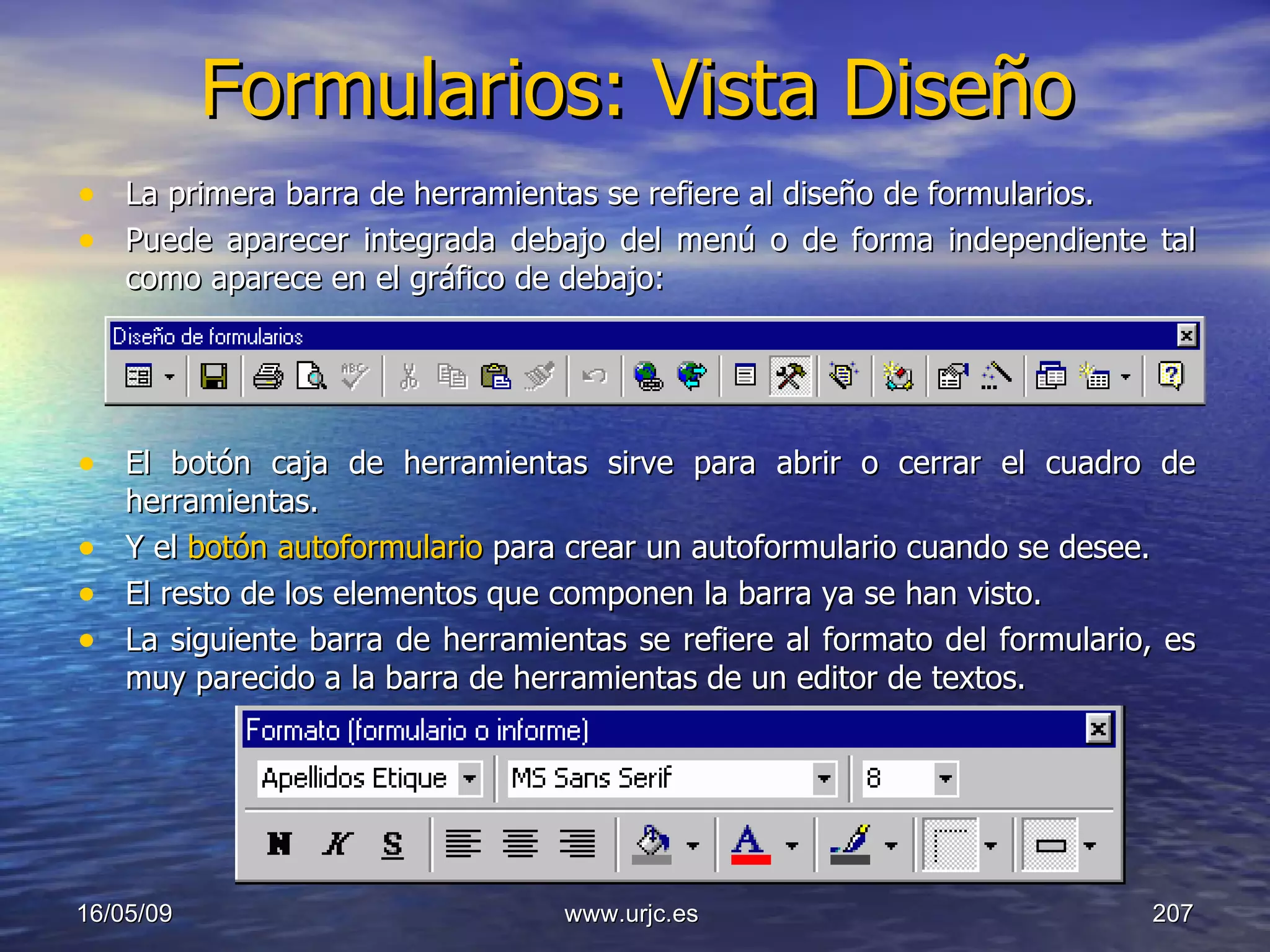 Formularios: Vista Diseño La primera barra de herramientas se refiere al diseño de formularios.  Puede aparecer integrada debajo del menú o de forma independiente tal como aparece en el gráfico de debajo:  El botón caja de herramientas sirve para abrir o cerrar el cuadro de herramientas.  Y el  botón autoformulario  para crear un autoformulario cuando se desee.  El resto de los elementos que componen la barra ya se han visto.  La siguiente barra de herramientas se refiere al formato del formulario, es muy parecido a la barra de herramientas de un editor de textos.  10/06/09 www.urjc.es  