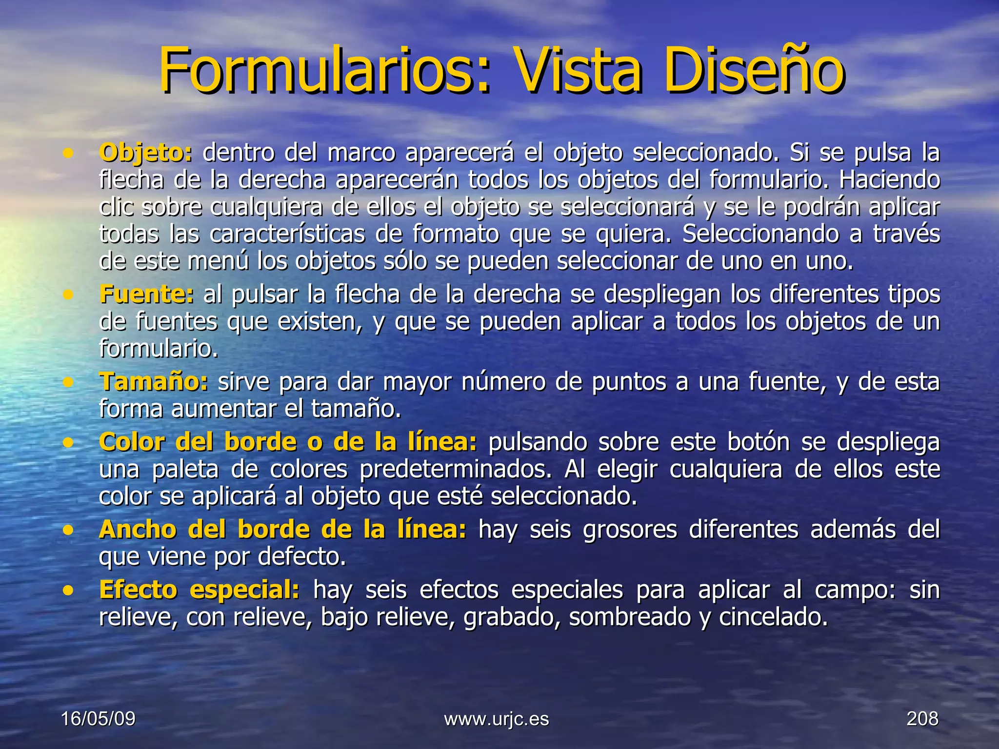 Formularios: Vista Diseño Objeto:  dentro del marco aparecerá el objeto seleccionado. Si se pulsa la flecha de la derecha aparecerán todos los objetos del formulario. Haciendo clic sobre cualquiera de ellos el objeto se seleccionará y se le podrán aplicar todas las características de formato que se quiera. Seleccionando a través de este menú los objetos sólo se pueden seleccionar de uno en uno.  Fuente:  al pulsar la flecha de la derecha se despliegan los diferentes tipos de fuentes que existen, y que se pueden aplicar a todos los objetos de un formulario.  Tamaño:  sirve para dar mayor número de puntos a una fuente, y de esta forma aumentar el tamaño.  Color del borde o de la línea:   pulsando sobre este botón se despliega una paleta de colores predeterminados. Al elegir cualquiera de ellos este color se aplicará al objeto que esté seleccionado.  Ancho del borde de la línea:   hay seis grosores diferentes además del que viene por defecto.  Efecto especial:  hay seis efectos especiales para aplicar al campo: sin relieve, con relieve, bajo relieve, grabado, sombreado y cincelado.  10/06/09 www.urjc.es  