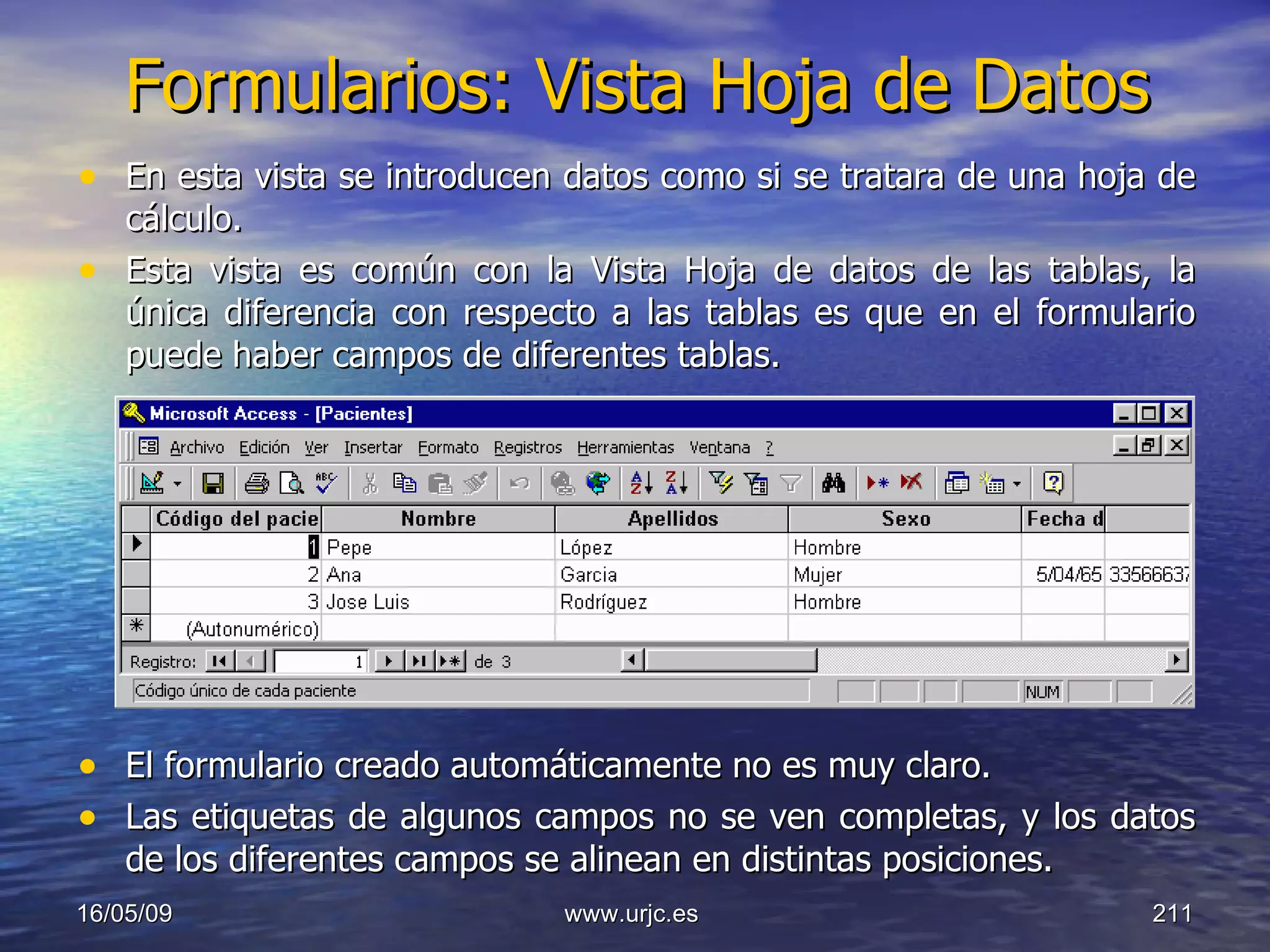 Formularios: Vista Hoja de Datos En esta vista se introducen datos como si se tratara de una hoja de cálculo.  Esta vista es común con la Vista Hoja de datos de las tablas, la única diferencia con respecto a las tablas es que en el formulario puede haber campos de diferentes tablas.  El formulario creado automáticamente no es muy claro.  Las etiquetas de algunos campos no se ven completas, y los datos de los diferentes campos se alinean en distintas posiciones.  10/06/09 www.urjc.es  