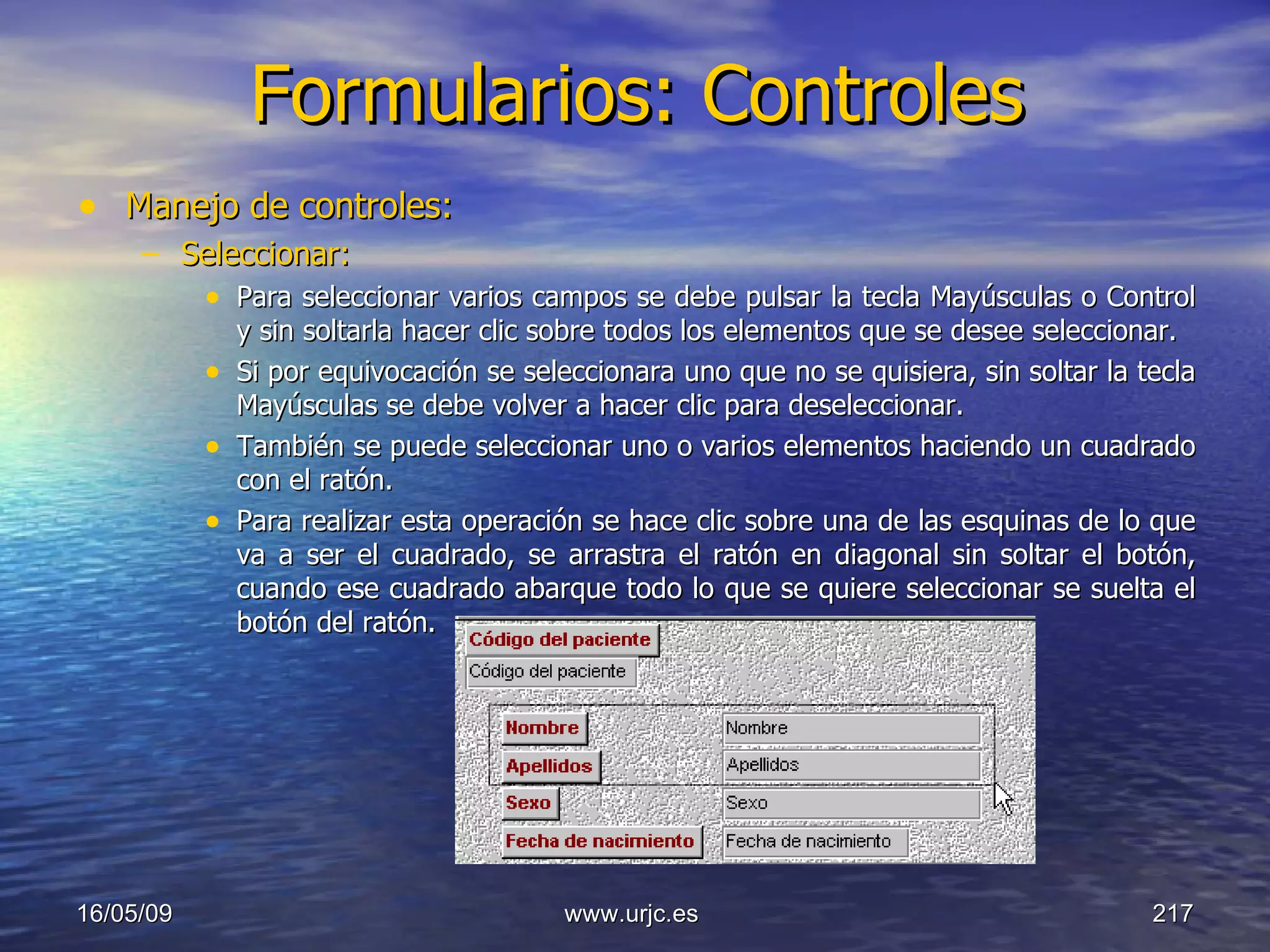 Formularios: Controles Manejo de controles: Seleccionar: Para seleccionar varios campos se debe pulsar la tecla Mayúsculas o Control y sin soltarla hacer clic sobre todos los elementos que se desee seleccionar. Si por equivocación se seleccionara uno que no se quisiera, sin soltar la tecla Mayúsculas se debe volver a hacer clic para deseleccionar.  También se puede seleccionar uno o varios elementos haciendo un cuadrado con el ratón.  Para realizar esta operación se hace clic sobre una de las esquinas de lo que va a ser el cuadrado, se arrastra el ratón en diagonal sin soltar el botón, cuando ese cuadrado abarque todo lo que se quiere seleccionar se suelta el botón del ratón.  10/06/09 www.urjc.es  