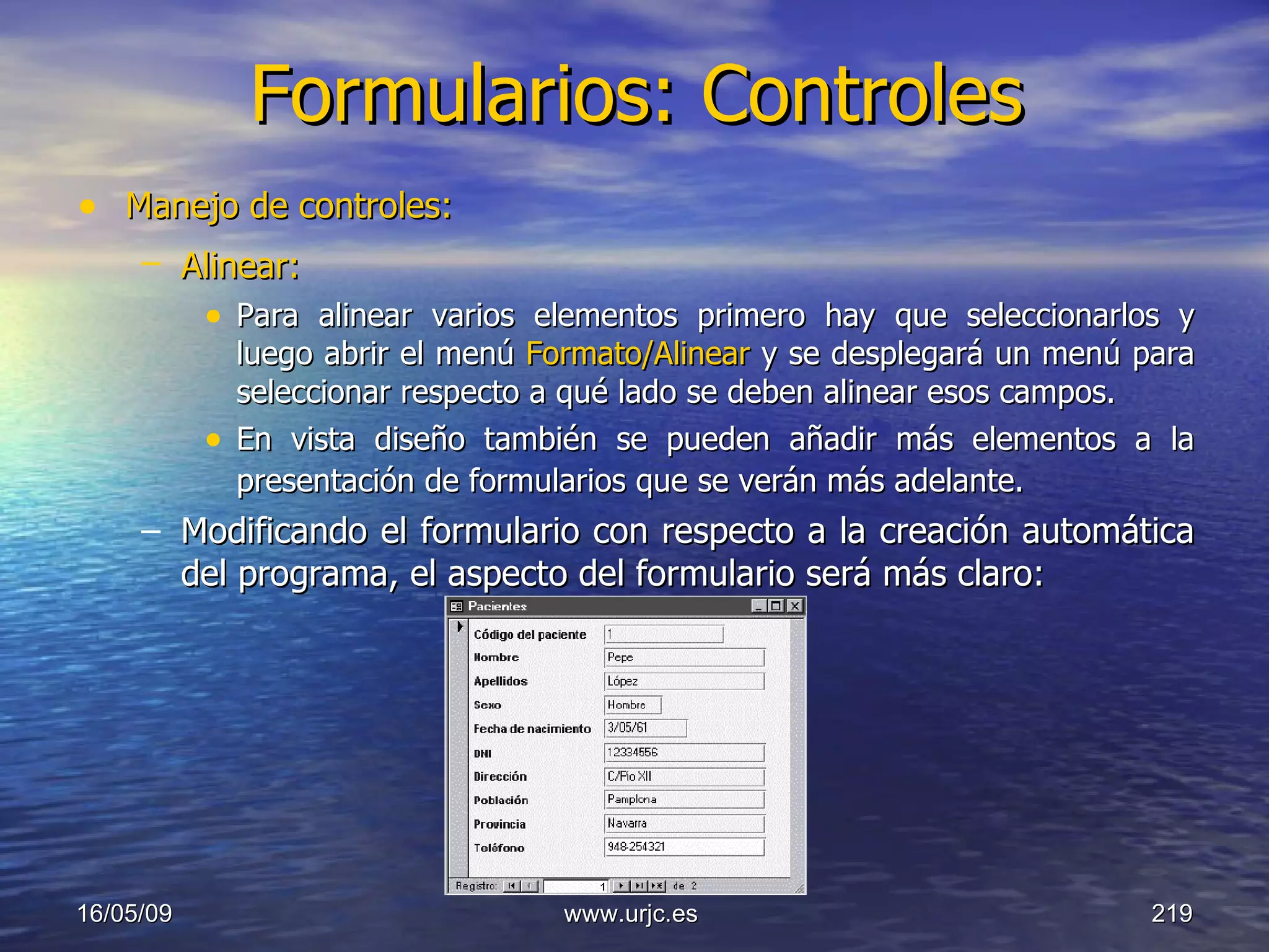 Formularios: Controles Manejo de controles: Alinear:   Para alinear varios elementos primero hay que seleccionarlos y luego abrir el menú  Formato/Alinear  y se desplegará un menú para seleccionar respecto a qué lado se deben alinear esos campos.  En vista diseño también se pueden añadir más elementos a la presentación de formularios que se verán más adelante.   Modificando el formulario con respecto a la creación automática del programa, el aspecto del formulario será más claro: 10/06/09 www.urjc.es  