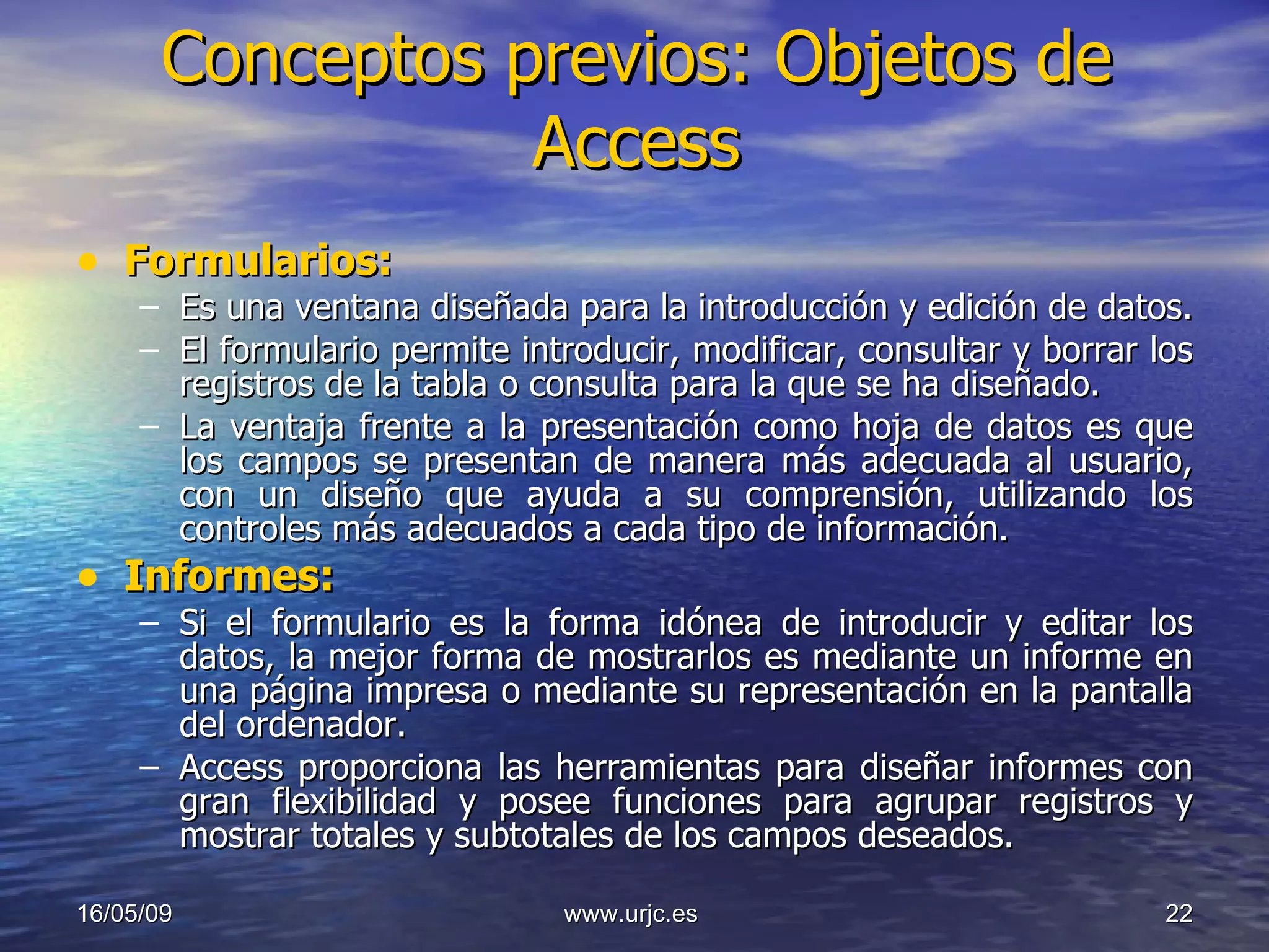 Conceptos previos: Objetos de Access Formularios: Es una ventana diseñada para la introducción y edición de datos.  El formulario permite introducir, modificar, consultar y borrar los registros de la tabla o consulta para la que se ha diseñado.  La ventaja frente a la presentación como hoja de datos es que los campos se presentan de manera más adecuada al usuario, con un diseño que ayuda a su comprensión, utilizando los controles más adecuados a cada tipo de información. Informes: Si el formulario es la forma idónea de introducir y editar los datos, la mejor forma de mostrarlos es mediante un informe en una página impresa o mediante su representación en la pantalla del ordenador.  Access   proporciona las herramientas para diseñar informes   con gran flexibilidad y posee funciones para agrupar registros y mostrar totales y subtotales de los campos deseados. 10/06/09 www.urjc.es  