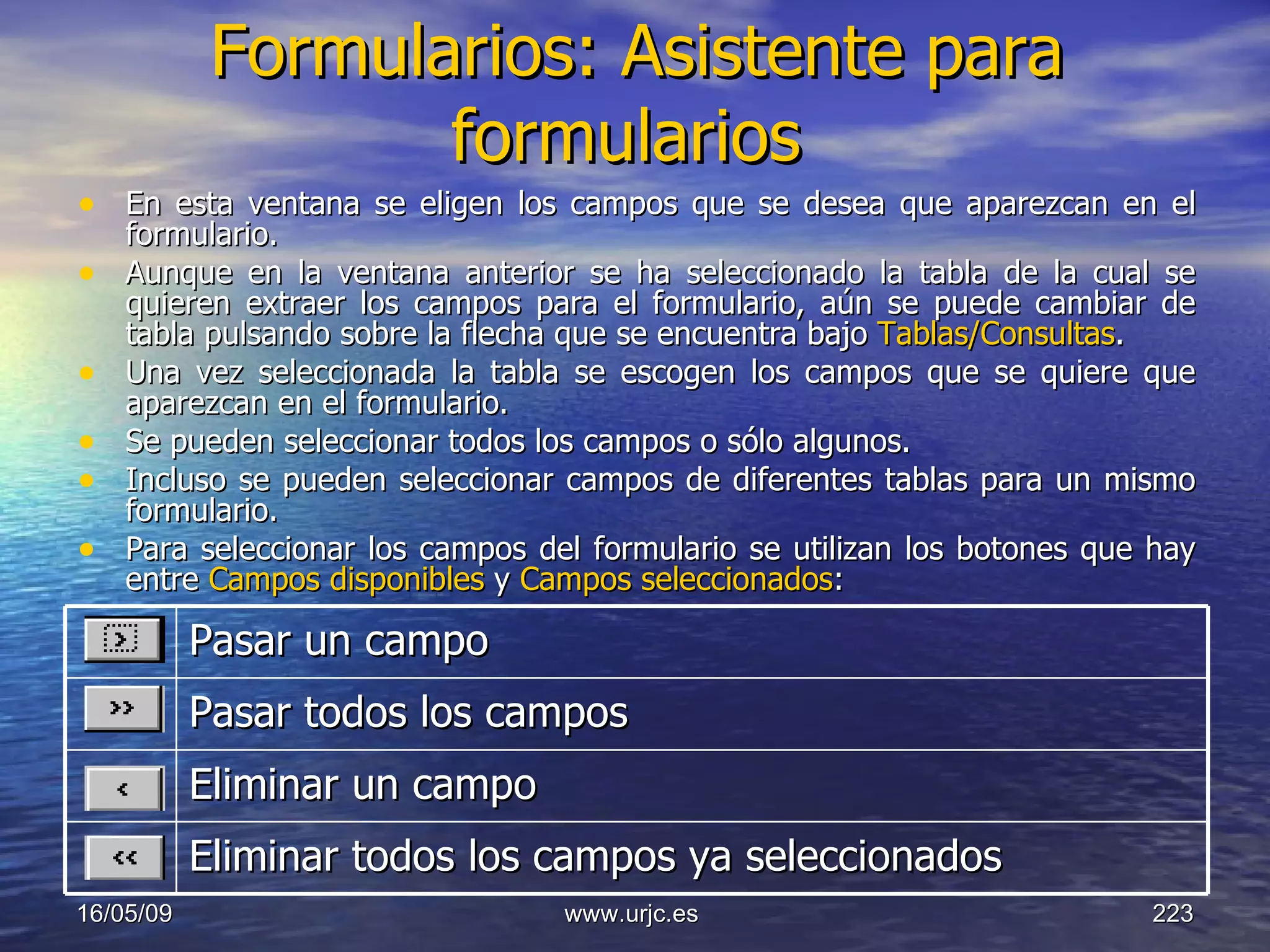 Formularios: Asistente para formularios   En esta ventana se eligen los campos que se desea que aparezcan en el formulario.  Aunque en la ventana anterior se ha seleccionado la tabla de la cual se quieren extraer los campos para el formulario, aún se puede cambiar de tabla pulsando sobre la flecha que se encuentra bajo  Tablas/Consultas . Una vez seleccionada la tabla se escogen los campos que se quiere que aparezcan en el formulario.  Se pueden seleccionar todos los campos o sólo algunos. Incluso se pueden seleccionar campos de diferentes tablas para un mismo formulario.  Para seleccionar los campos del formulario se utilizan los botones que hay entre  Campos disponibles  y  Campos seleccionados : 10/06/09 www.urjc.es  Pasar un campo  Pasar todos los campos  Eliminar un campo  Eliminar todos los campos ya seleccionados  