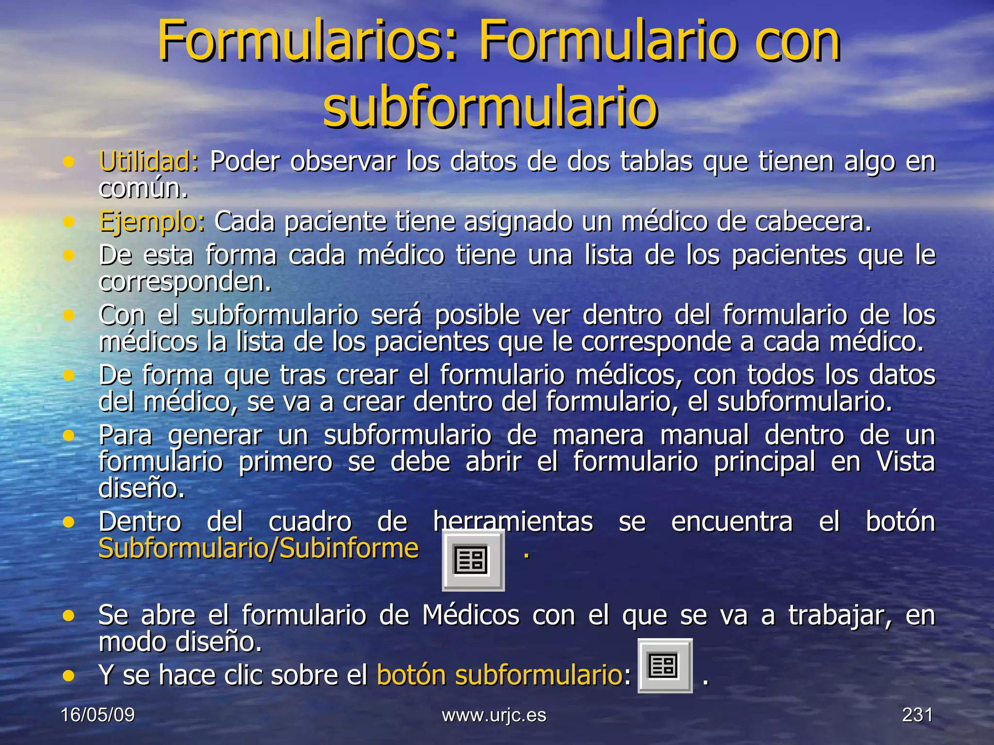 Formularios: Formulario con subformulario   Utilidad:  Poder observar los datos de dos tablas que tienen algo en común.  Ejemplo:  Cada paciente tiene asignado un médico de cabecera. De esta forma cada médico tiene una lista de los pacientes que le corresponden.  Con el subformulario será posible ver dentro del formulario de los médicos la lista de los pacientes que le corresponde a cada médico.  De forma que tras crear el formulario médicos, con todos los datos del médico, se va a crear dentro del formulario, el subformulario.  Para generar un subformulario de manera manual dentro de un formulario primero se debe abrir el formulario principal en Vista diseño.  Dentro del cuadro de herramientas se encuentra el botón  Subformulario/Subinforme  .    Se abre el formulario de Médicos con el que se va a trabajar, en modo diseño.  Y se hace clic sobre el  botón subformulario :   .  10/06/09 www.urjc.es  