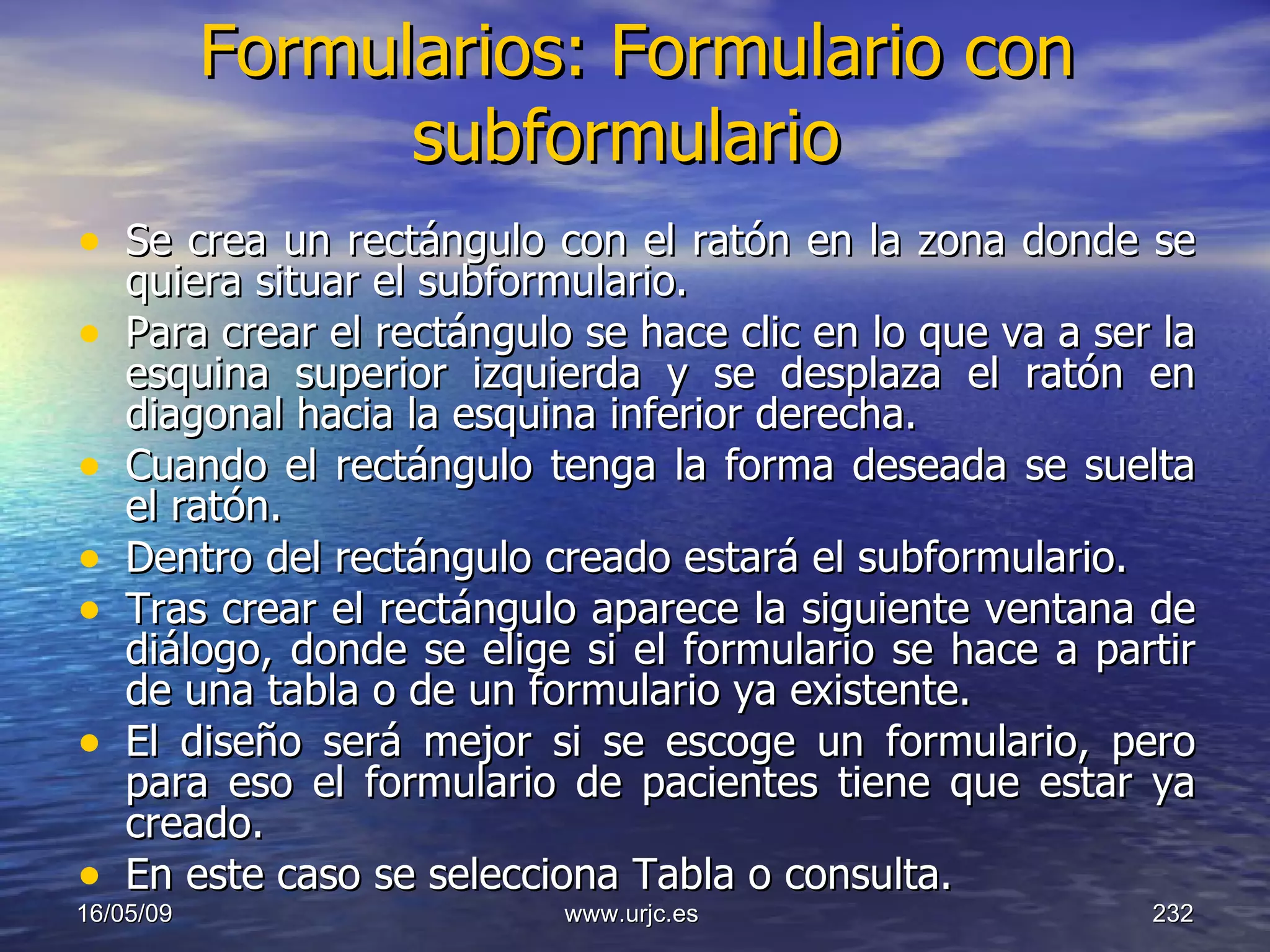 Formularios: Formulario con subformulario   Se crea un rectángulo con el ratón en la zona donde se quiera situar el subformulario.  Para crear el rectángulo se hace clic en lo que va a ser la esquina superior izquierda y se desplaza el ratón en diagonal hacia la esquina inferior derecha.  Cuando el rectángulo tenga la forma deseada se suelta el ratón.  Dentro del rectángulo creado estará el subformulario.  Tras crear el rectángulo aparece la siguiente ventana de diálogo, donde se elige si el formulario se hace a partir de una tabla o de un formulario ya existente.  El diseño será mejor si se escoge un formulario, pero para eso el formulario de pacientes tiene que estar ya creado. En este caso se selecciona Tabla o consulta.  10/06/09 www.urjc.es  