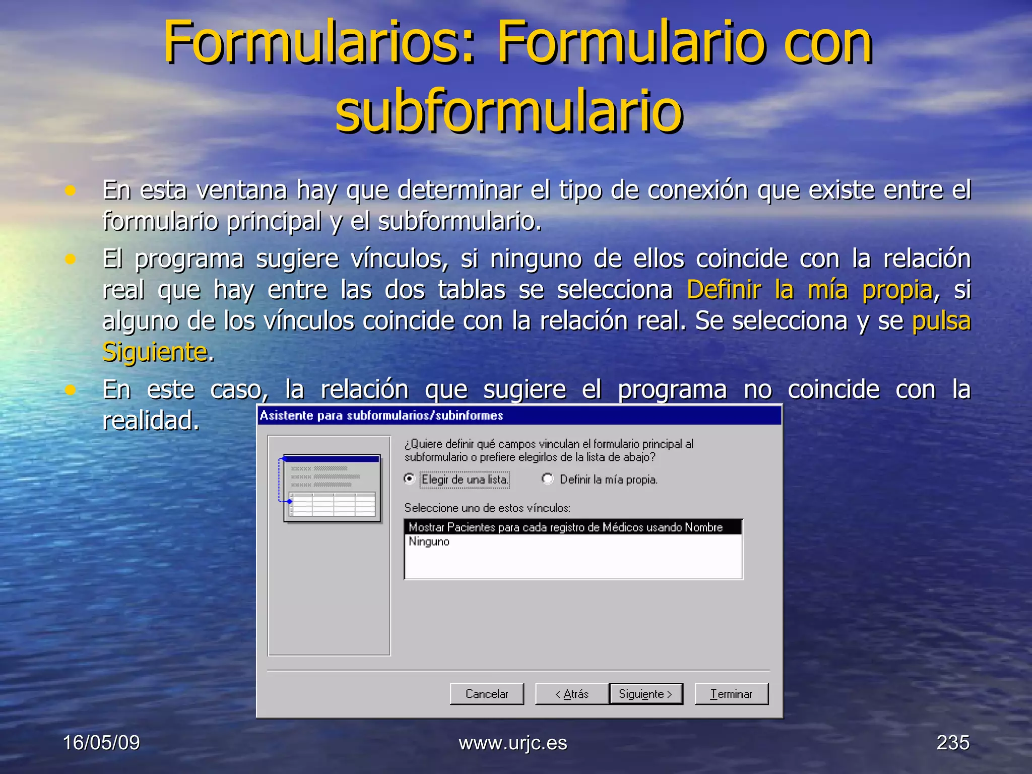 Formularios: Formulario con subformulario   En esta ventana hay que determinar el tipo de conexión que existe entre el formulario principal y el subformulario.  El programa sugiere vínculos, si ninguno de ellos coincide con la relación real que hay entre las dos tablas se selecciona  Definir la mía propia , si alguno de los vínculos coincide con la relación real. Se selecciona y se  pulsa Siguiente .  En este caso, la relación que sugiere el programa no coincide con la realidad.  10/06/09 www.urjc.es  