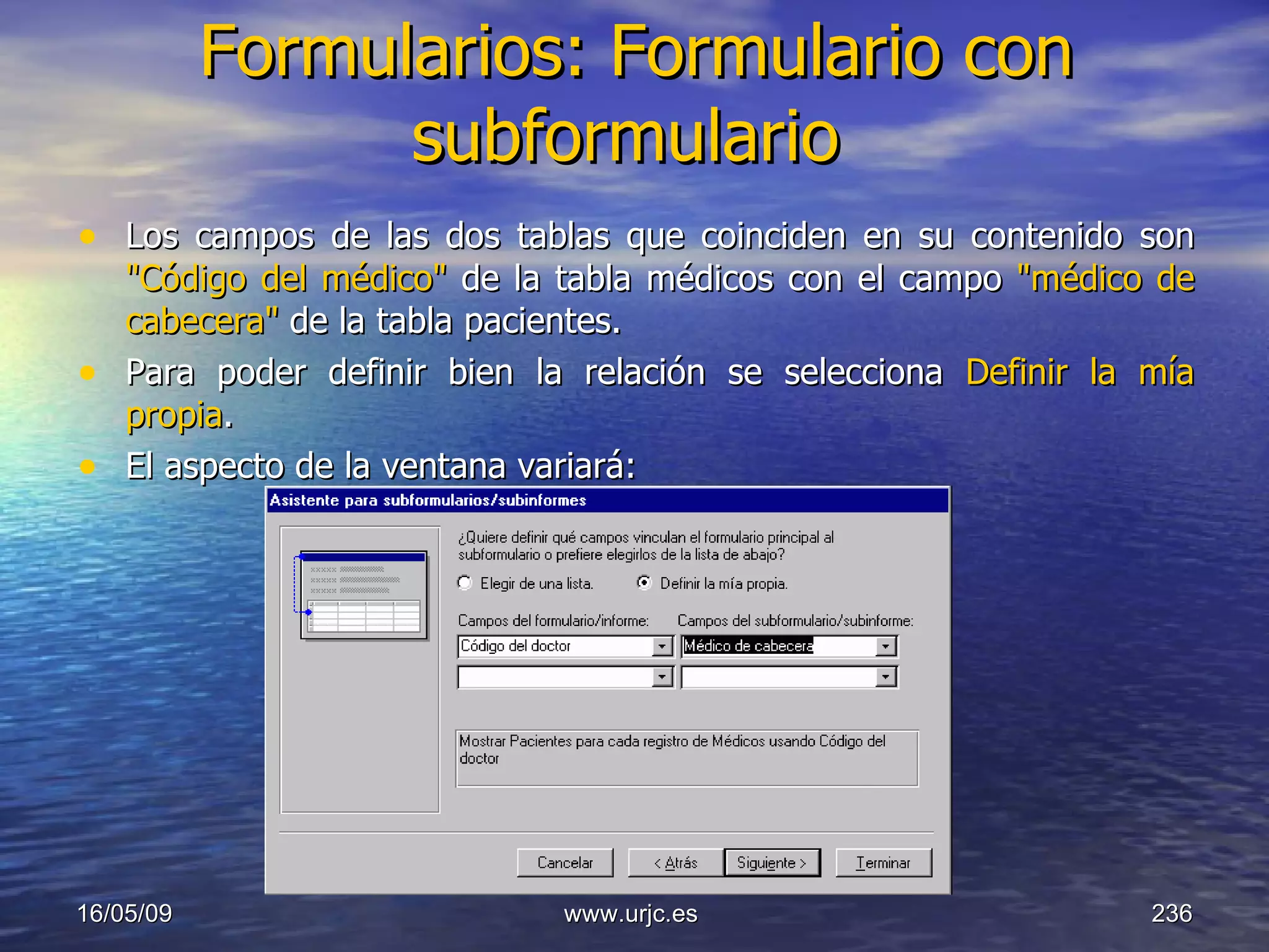 Formularios: Formulario con subformulario   Los campos de las dos tablas que coinciden en su contenido son  "Código del médico"  de la tabla médicos con el campo  "médico de cabecera"  de la tabla pacientes.  Para poder definir bien la relación se selecciona  Definir la mía propia .  El aspecto de la ventana variará:  10/06/09 www.urjc.es  