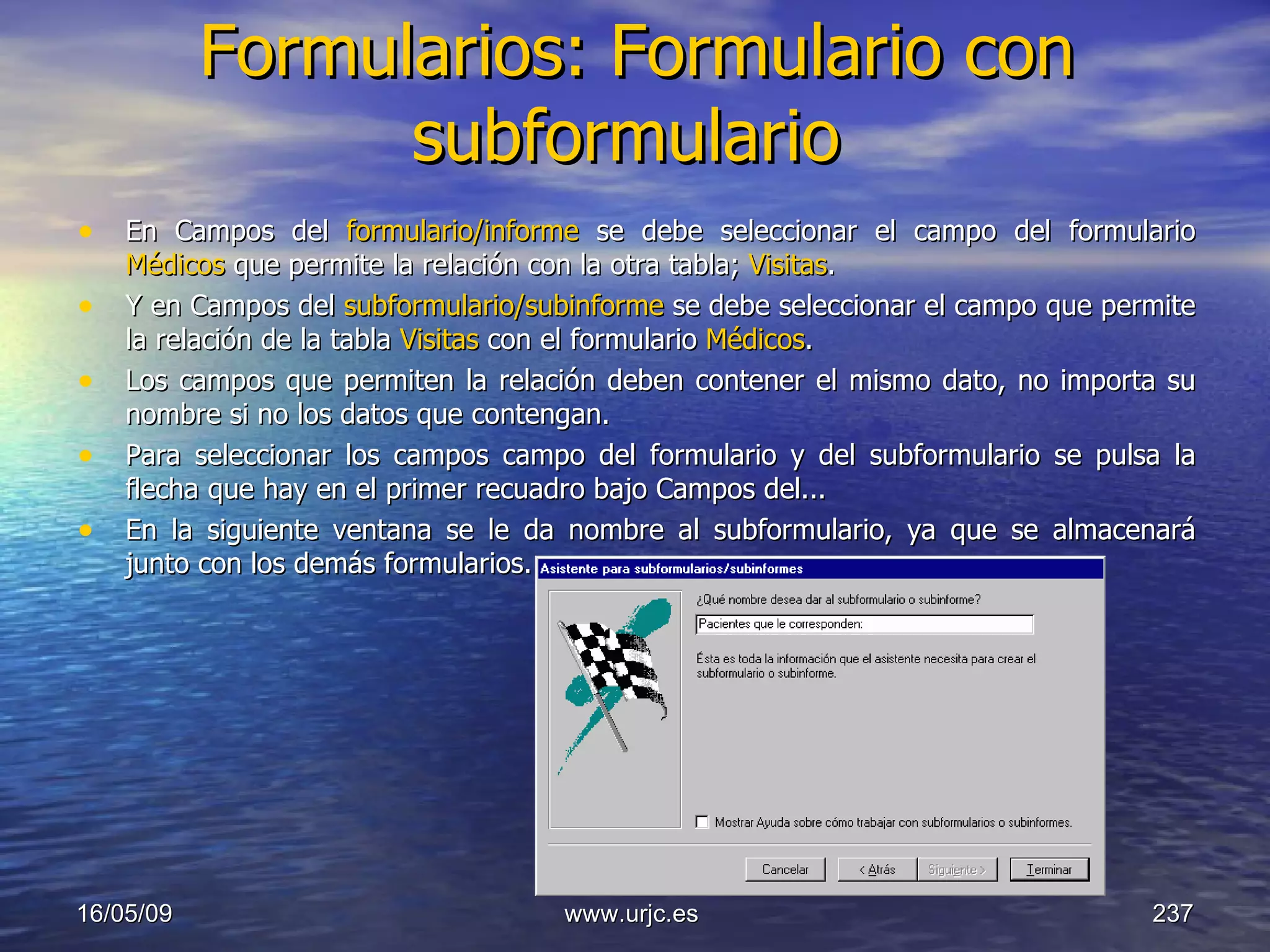 Formularios: Formulario con subformulario   En Campos del  formulario/informe  se debe seleccionar el campo del formulario  Médicos  que permite la relación con la otra tabla;  Visitas .  Y en Campos del  subformulario/subinforme  se debe seleccionar el campo que permite la relación de la tabla  Visitas  con el formulario  Médicos .  Los campos que permiten la relación deben contener el mismo dato, no importa su nombre si no los datos que contengan.  Para seleccionar los campos campo del formulario y del subformulario se pulsa la flecha que hay en el primer recuadro bajo Campos del...  En la siguiente ventana se le da nombre al subformulario, ya que se almacenará junto con los demás formularios.  10/06/09 www.urjc.es  
