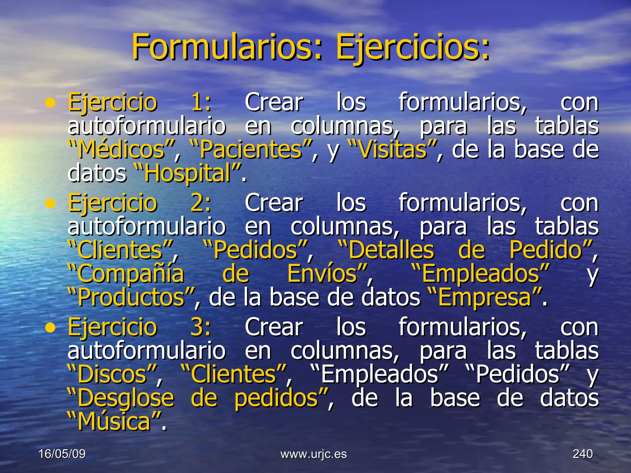 Formularios: Ejercicios:   Ejercicio 1:  Crear los formularios, con autoformulario en columnas, para las tablas  “Médicos” ,  “Pacientes” ,   y  “Visitas” ,   de la base de datos  “Hospital” . Ejercicio 2:  Crear los formularios, con autoformulario en columnas, para las tablas  “Clientes” ,  “Pedidos” ,  “Detalles de Pedido” ,  “Compañía de Envíos” ,  “Empleados”  y  “Productos” ,   de la base de datos  “Empresa” .  Ejercicio 3:  Crear los formularios, con autoformulario en columnas, para las tablas  “Discos” ,  “Clientes” , “Empleados” “Pedidos”   y  “Desglose de pedidos” ,   de la base de datos  “Música” .   10/06/09 www.urjc.es  