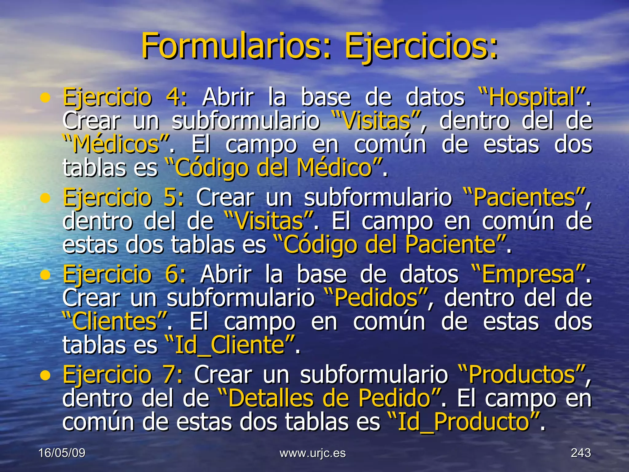 Formularios: Ejercicios:   Ejercicio 4:  Abrir la base de datos  “Hospital” .   Crear un subformulario  “Visitas” , dentro del de  “Médicos” . El campo en común de estas dos tablas es  “Código del Médico” . Ejercicio 5:  Crear un subformulario  “Pacientes” , dentro del de  “Visitas” . El campo en común de estas dos tablas es  “Código del Paciente” . Ejercicio 6:  Abrir la base de datos  “Empresa” .   Crear un subformulario  “Pedidos” , dentro del de  “Clientes” . El campo en común de estas dos tablas es  “Id_Cliente” . Ejercicio 7:  Crear un subformulario  “Productos” , dentro del de  “Detalles de Pedido” . El campo en común de estas dos tablas es  “Id_Producto” . 10/06/09 www.urjc.es  