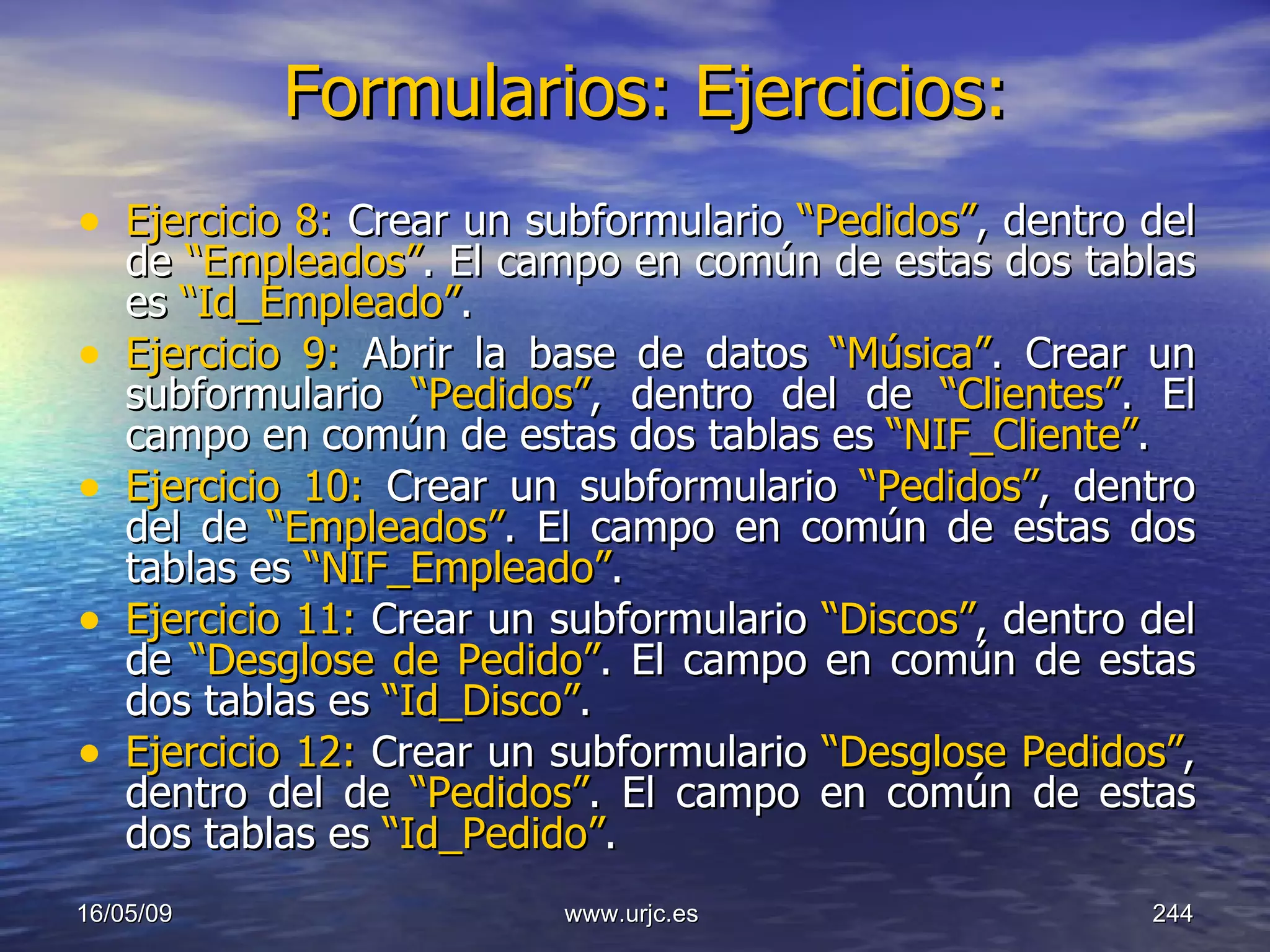 Formularios: Ejercicios:   Ejercicio 8:  Crear un subformulario  “Pedidos” , dentro del de  “Empleados” . El campo en común de estas dos tablas es  “Id_Empleado” . Ejercicio 9:  Abrir la base de datos  “Música” .   Crear un subformulario  “Pedidos” , dentro del de  “Clientes” . El campo en común de estas dos tablas es  “NIF_Cliente” . Ejercicio 10:  Crear un subformulario  “Pedidos” , dentro del de  “Empleados” . El campo en común de estas dos tablas es  “NIF_Empleado” . Ejercicio 11:  Crear un subformulario  “Discos” , dentro del de  “Desglose de Pedido” . El campo en común de estas dos tablas es  “Id_Disco” . Ejercicio 12:  Crear un subformulario  “Desglose Pedidos” , dentro del de  “Pedidos” . El campo en común de estas dos tablas es  “Id_Pedido” . 10/06/09 www.urjc.es  
