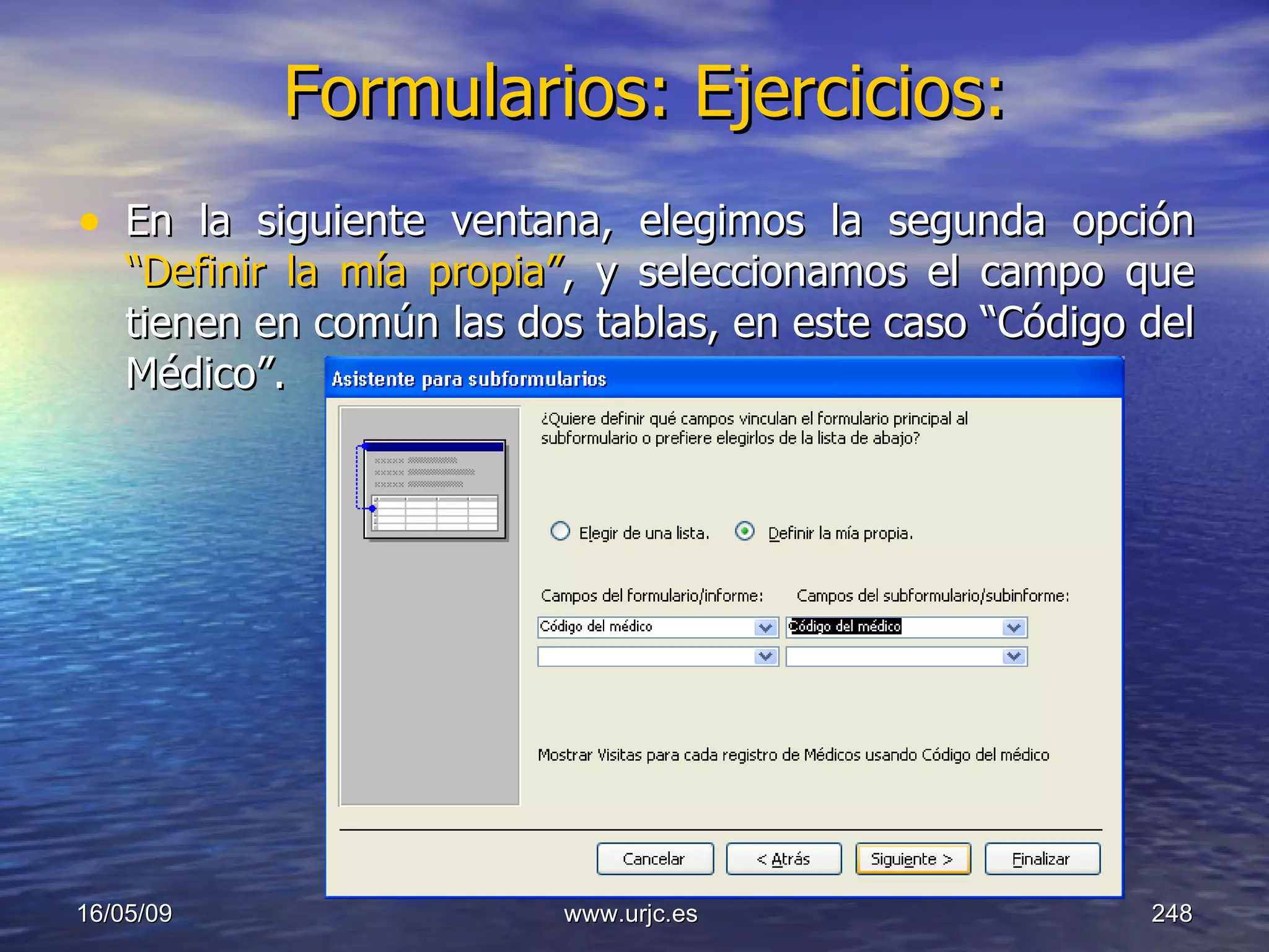 Formularios: Ejercicios:   En la siguiente ventana, elegimos la segunda opción  “Definir la mía propia” , y seleccionamos el campo que tienen en común las dos tablas, en este caso “Código del Médico”. 10/06/09 www.urjc.es  
