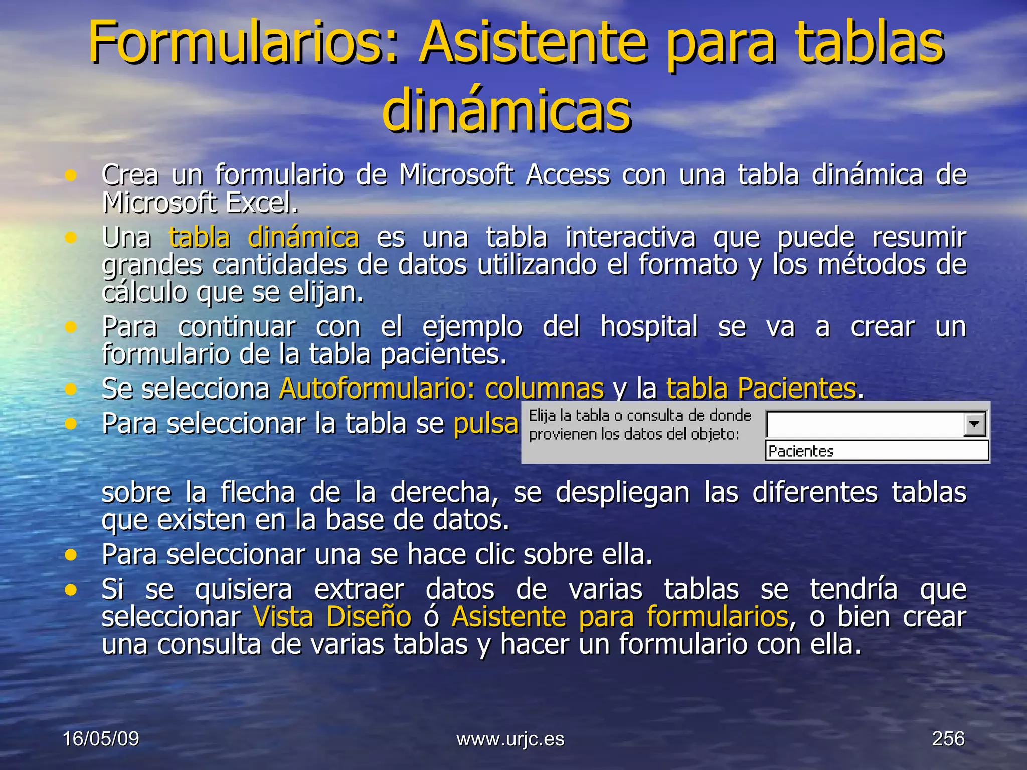 Formularios: Asistente para tablas dinámicas   Crea un formulario de Microsoft Access con una tabla dinámica de Microsoft Excel.  Una  tabla dinámica  es una tabla interactiva que puede resumir grandes cantidades de datos utilizando el formato y los métodos de cálculo que se elijan.  Para continuar con el ejemplo del hospital se va a crear un formulario de la tabla pacientes.  Se selecciona  Autoformulario:   columnas  y la  tabla Pacientes .  Para seleccionar la tabla se  pulsa    .  sobre la flecha de la derecha, se despliegan las diferentes tablas que existen en la base de datos.  Para seleccionar una se hace clic sobre ella.  Si se quisiera extraer datos de varias tablas se tendría que seleccionar  Vista Diseño  ó  Asistente para formularios , o bien crear una consulta de varias tablas y hacer un formulario con ella.  10/06/09 www.urjc.es  
