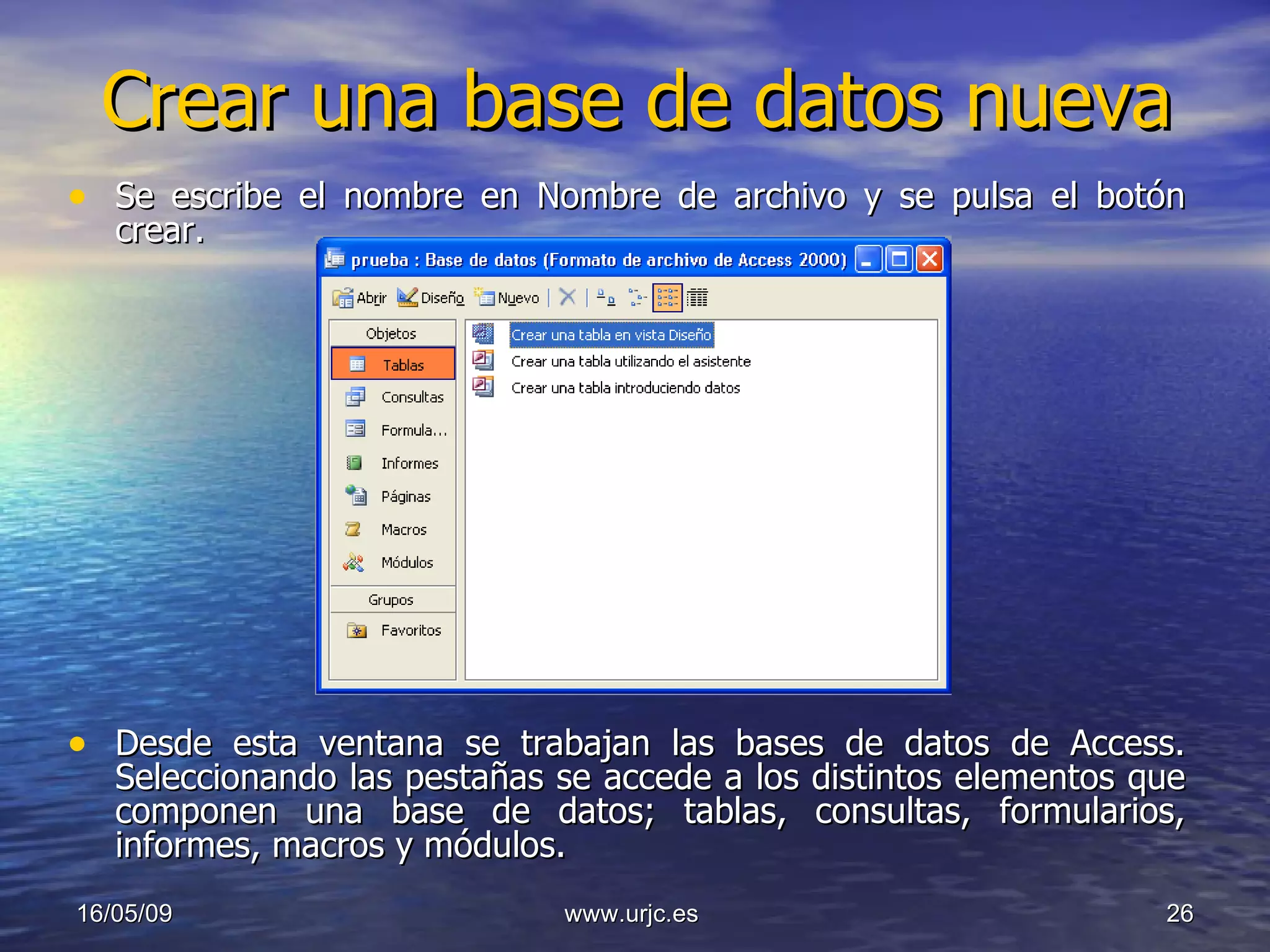 Crear una base de datos nueva Se escribe el nombre en Nombre de archivo y se pulsa el botón crear. Desde esta ventana se trabajan las bases de datos de Access. Seleccionando las pestañas se accede a los distintos elementos que componen una base de datos; tablas, consultas, formularios, informes, macros y módulos. 10/06/09 www.urjc.es  