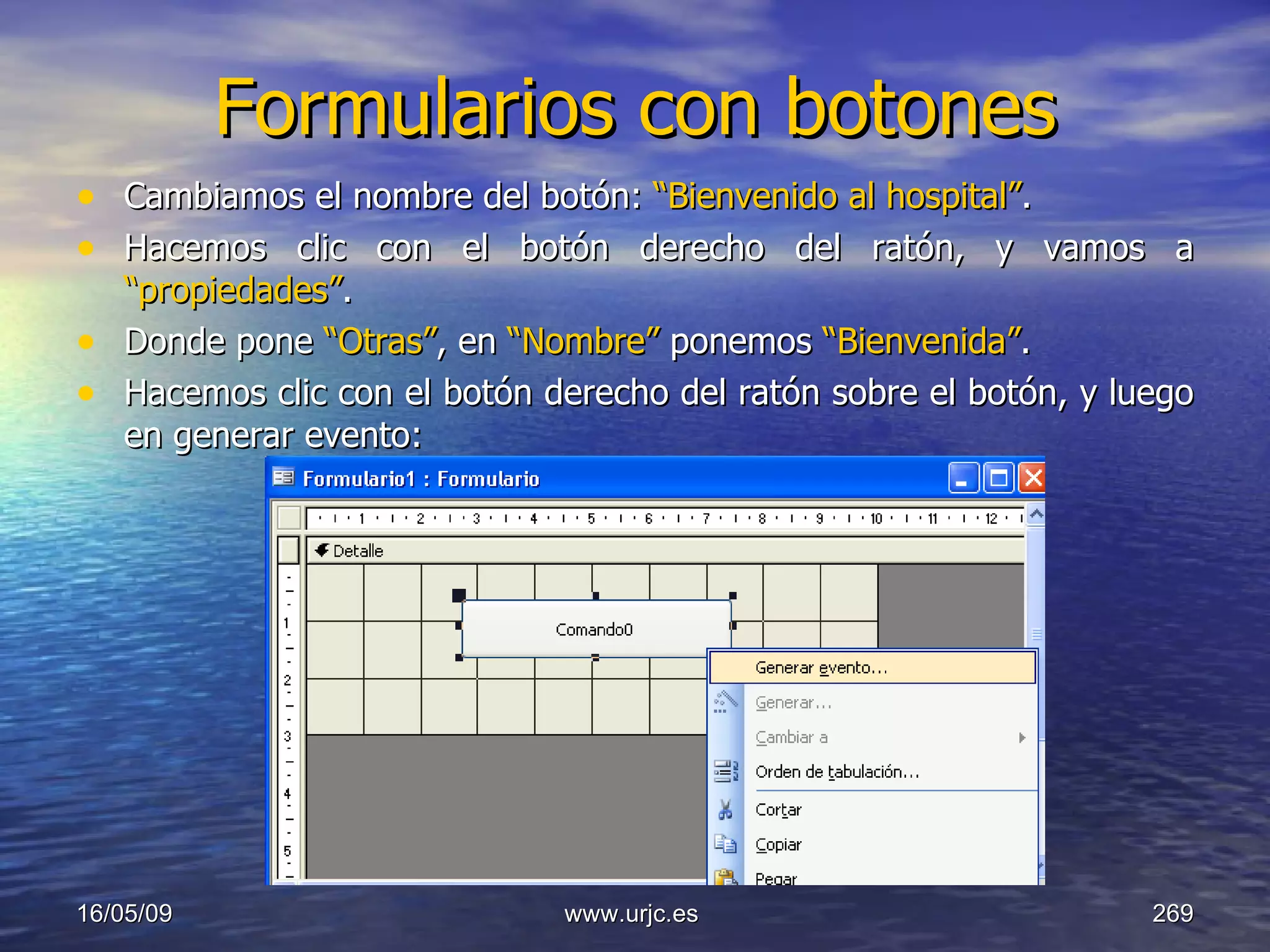 Formularios con botones Cambiamos el nombre del botón:  “Bienvenido al hospital” . Hacemos clic con el botón derecho del ratón, y vamos a  “propiedades” . Donde pone  “Otras” , en  “Nombre”  ponemos  “Bienvenida” . Hacemos clic con el botón derecho del ratón sobre el botón, y luego en generar evento: 10/06/09 www.urjc.es  