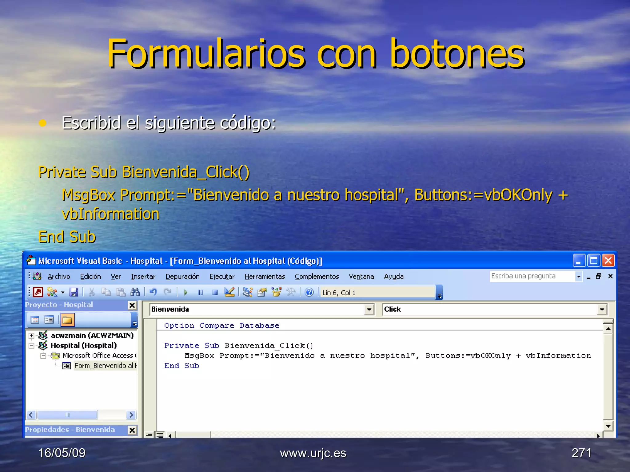 Formularios con botones Escribid el siguiente código: Private Sub Bienvenida_Click() MsgBox Prompt:="Bienvenido a nuestro hospital", Buttons:=vbOKOnly + vbInformation End Sub 10/06/09 www.urjc.es  