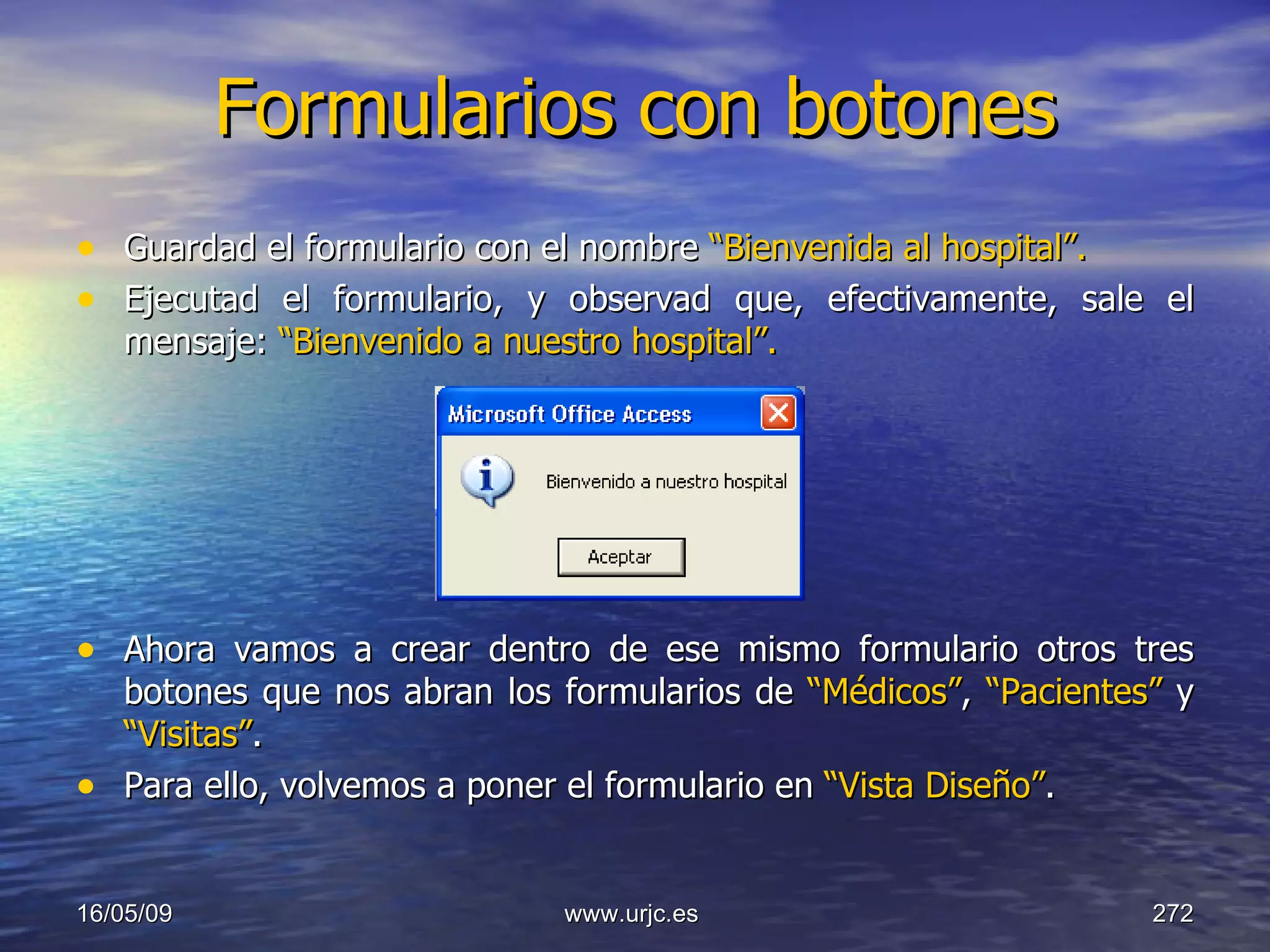 Formularios con botones Guardad el formulario con el nombre  “Bienvenida al hospital”. Ejecutad el formulario, y observad que, efectivamente, sale el mensaje:  “Bienvenido a nuestro hospital”. Ahora vamos a crear dentro de ese mismo formulario otros tres botones que nos abran los formularios de  “Médicos” ,  “Pacientes”  y  “Visitas” . Para ello, volvemos a poner el formulario en  “Vista Diseño” . 10/06/09 www.urjc.es  