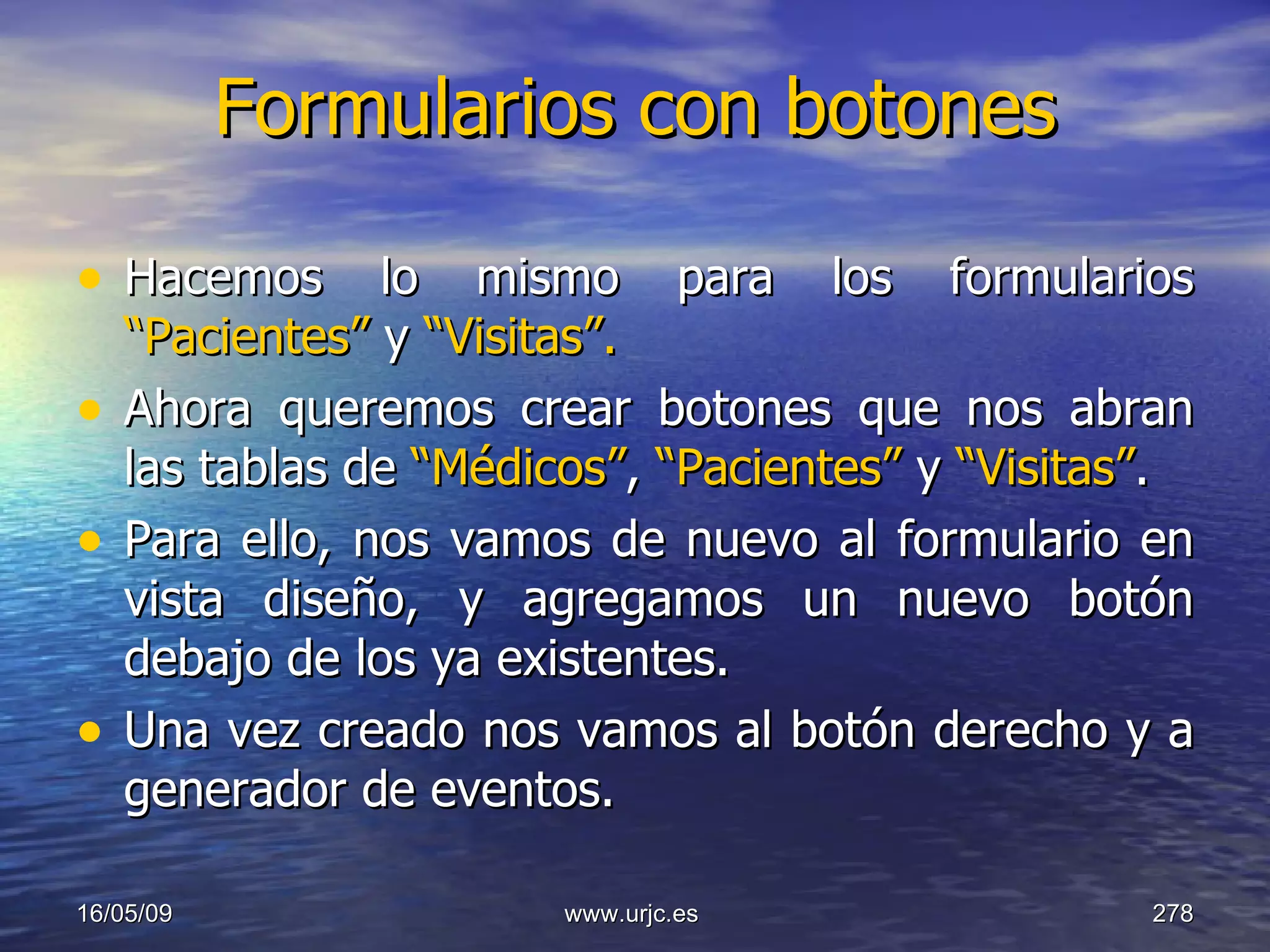 Formularios con botones Hacemos lo mismo para los formularios  “Pacientes”  y  “Visitas”. Ahora queremos crear botones que nos abran las tablas de  “Médicos” ,  “Pacientes”  y  “Visitas” . Para ello, nos vamos de nuevo al formulario en vista diseño, y agregamos un nuevo botón debajo de los ya existentes. Una vez creado nos vamos al botón derecho y a generador de eventos. 10/06/09 www.urjc.es  