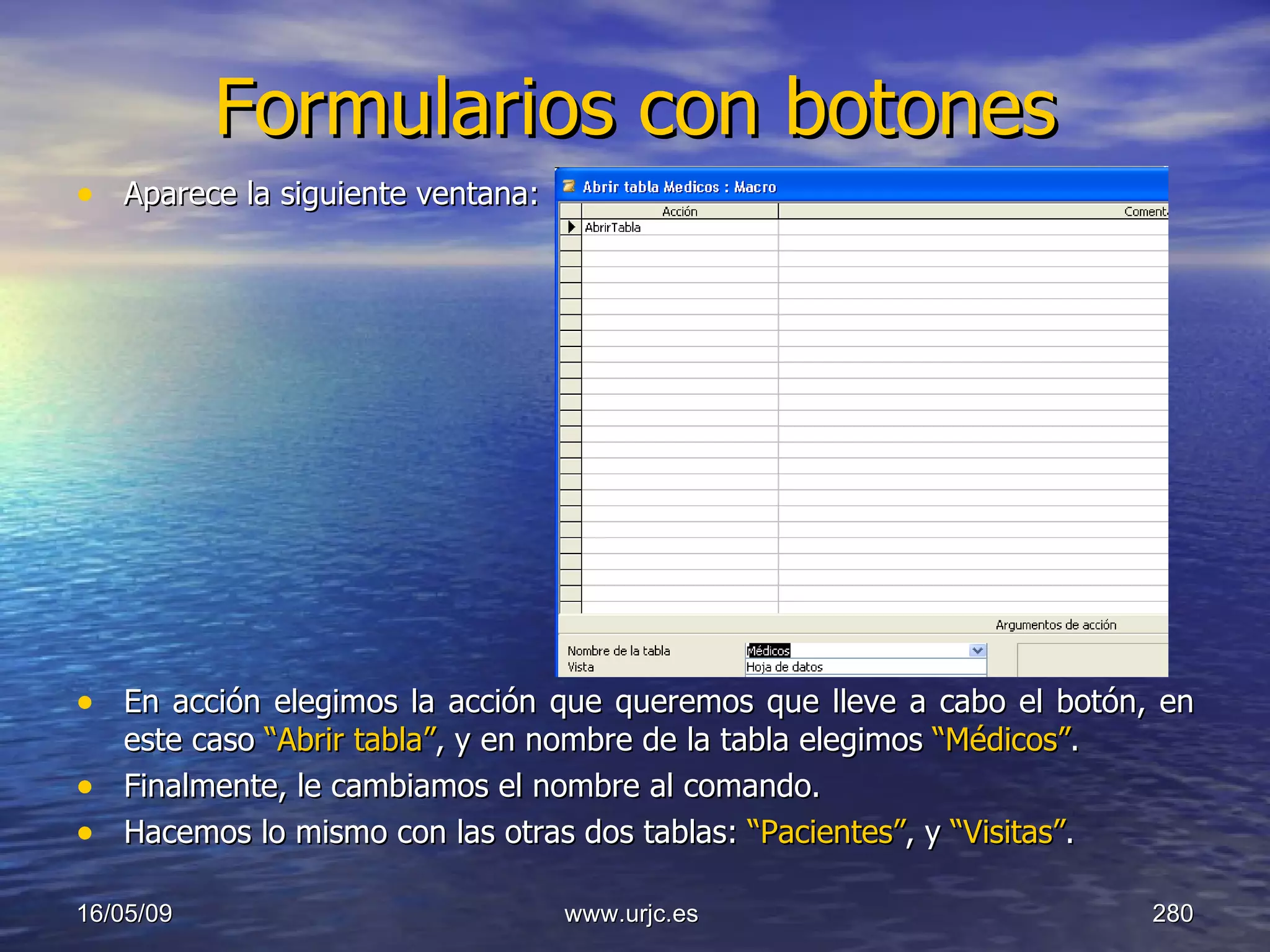 Formularios con botones Aparece la siguiente ventana: En acción elegimos la acción que queremos que lleve a cabo el botón, en este caso  “Abrir tabla” , y en nombre de la tabla elegimos  “Médicos” . Finalmente, le cambiamos el nombre al comando. Hacemos lo mismo con las otras dos tablas:  “Pacientes” , y  “Visitas” . 10/06/09 www.urjc.es  