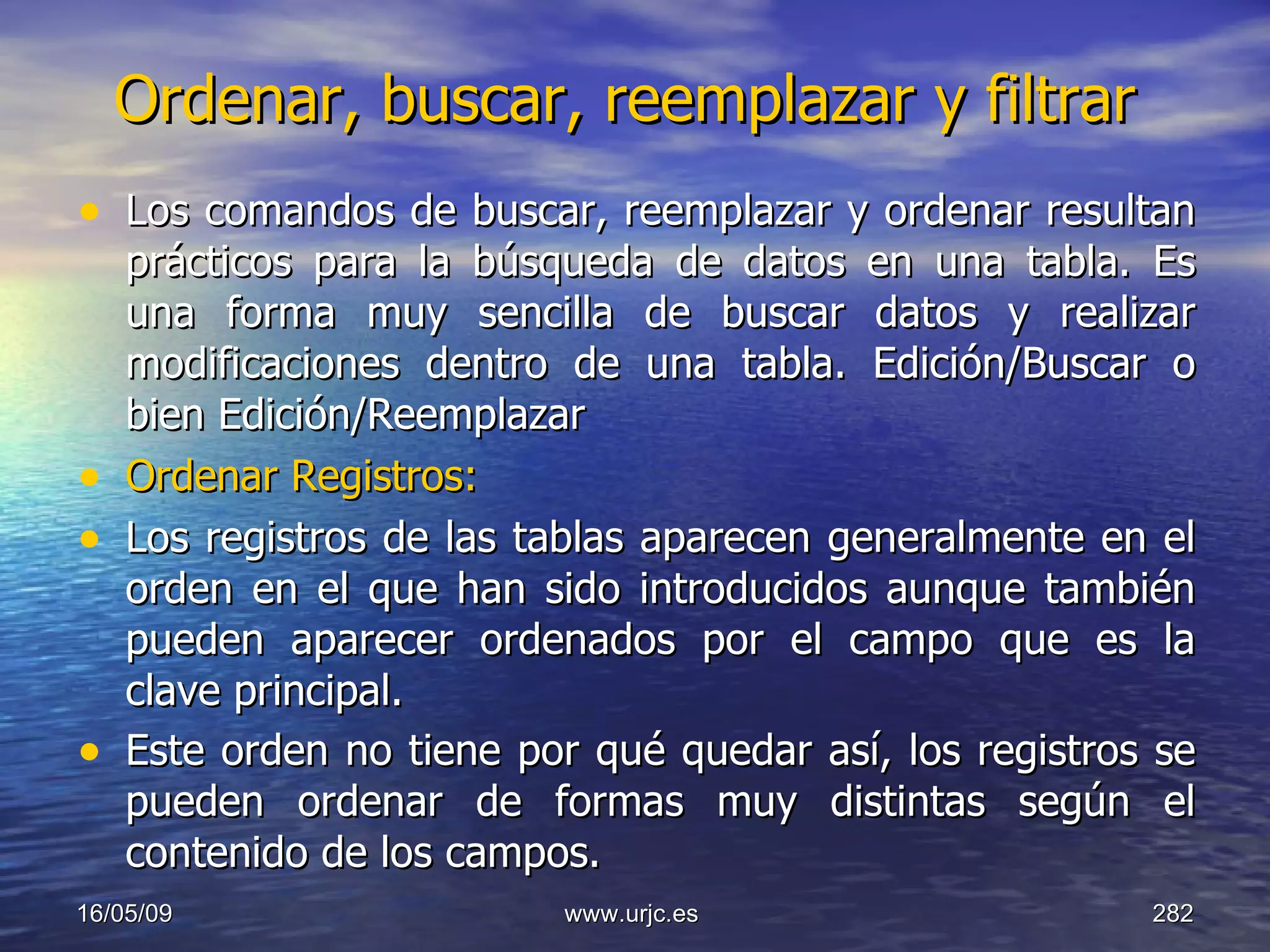 Ordenar, buscar, reemplazar y filtrar   Los comandos de buscar, reemplazar y ordenar resultan prácticos para la búsqueda de datos en una tabla. Es una forma muy sencilla de buscar datos y realizar modificaciones dentro de una tabla. Edición/Buscar o bien Edición/Reemplazar  Ordenar Registros:   Los registros de las tablas aparecen generalmente en el orden en el que han sido introducidos aunque también pueden aparecer ordenados por el campo que es la clave principal.  Este orden no tiene por qué quedar así, los registros se pueden ordenar de formas muy distintas según el contenido de los campos.   10/06/09 www.urjc.es  