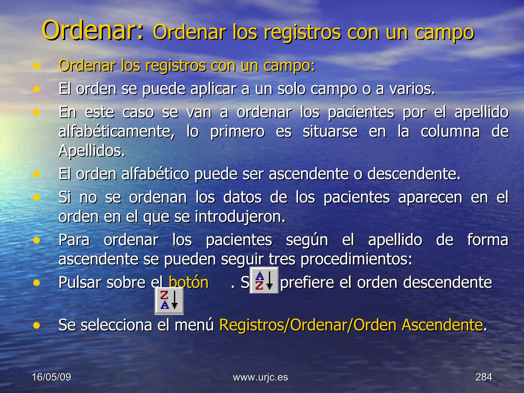 Ordenar:  Ordenar los registros con un campo   Ordenar los registros con un campo:   El orden se puede aplicar a un solo campo o a varios.  En este caso se van a ordenar los pacientes por el apellido alfabéticamente, lo primero es situarse en la columna de Apellidos.  El orden alfabético puede ser ascendente o descendente.  Si no se ordenan los datos de los pacientes aparecen en el orden en el que se introdujeron.  Para ordenar los pacientes según el apellido de forma ascendente se pueden seguir tres procedimientos:  Pulsar sobre el  botón    . Si se prefiere el orden descendente     Se selecciona el menú  Registros/Ordenar/Orden Ascendente . 10/06/09 www.urjc.es  
