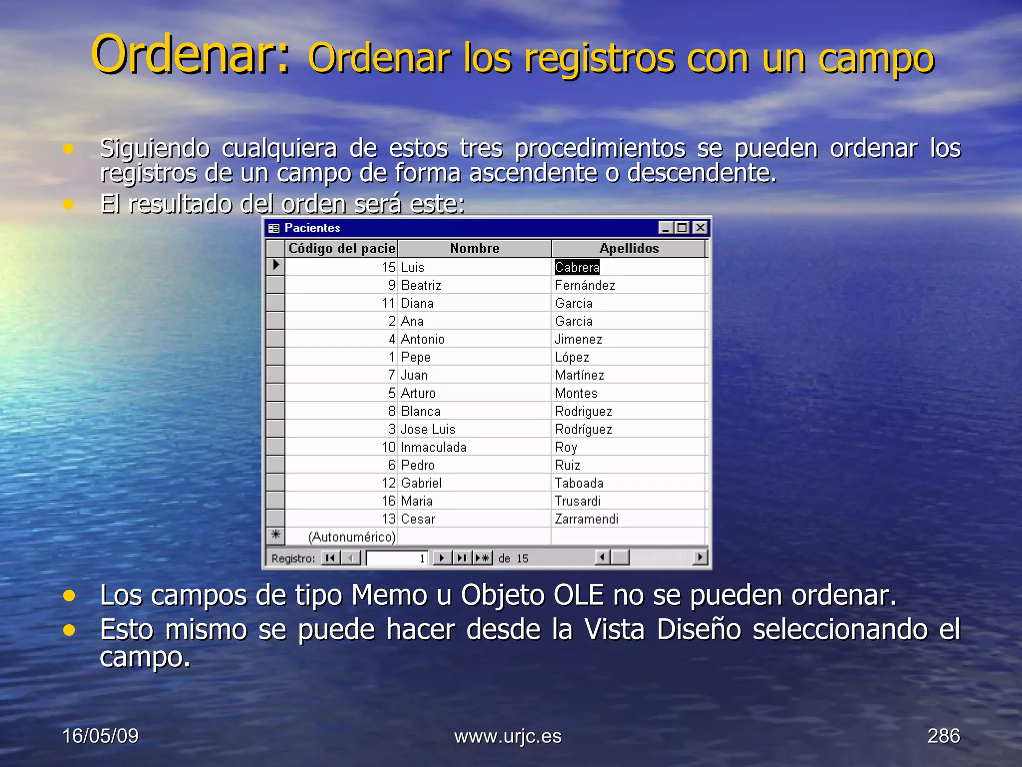 Ordenar:  Ordenar los registros con un campo Siguiendo cualquiera de estos tres procedimientos se pueden ordenar los registros de un campo de forma ascendente o descendente.  El resultado del orden será este:  Los campos de tipo Memo u Objeto OLE no se pueden ordenar.  Esto mismo se puede hacer desde la Vista Diseño seleccionando el campo.  10/06/09 www.urjc.es  