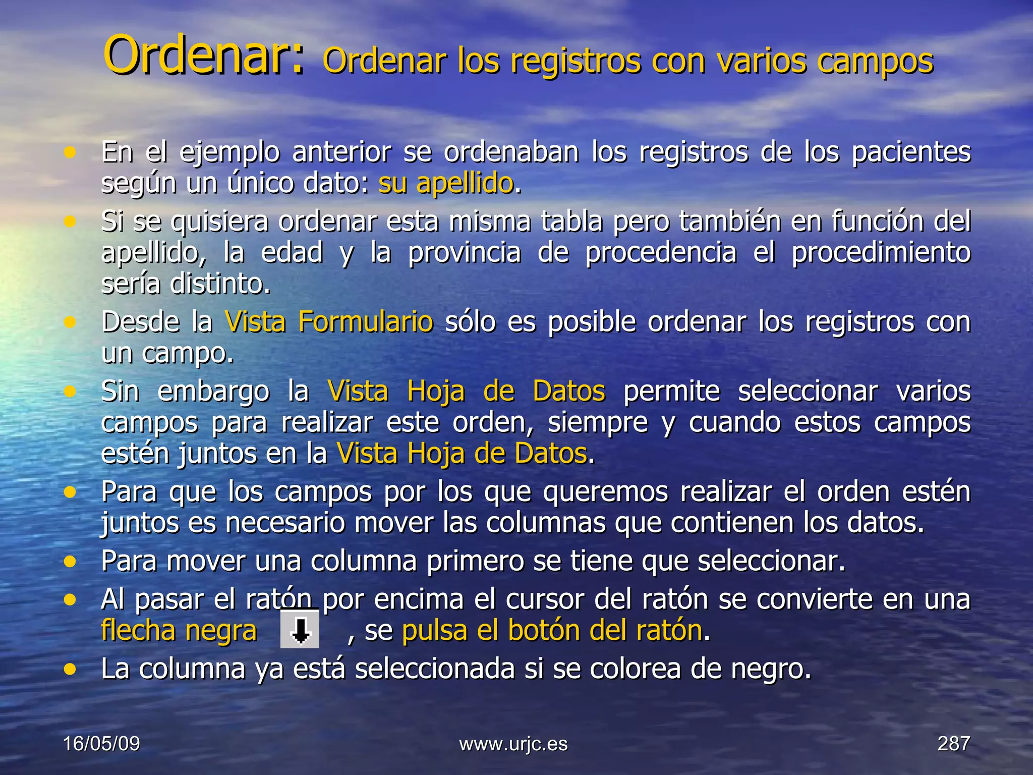 Ordenar:  Ordenar los registros con varios campos En el ejemplo anterior se ordenaban los registros de los pacientes según un único dato:  su apellido .  Si se quisiera ordenar esta misma tabla pero también en función del apellido, la edad y la provincia de procedencia el procedimiento sería distinto.  Desde la  Vista Formulario  sólo es posible ordenar los registros con un campo.  Sin embargo la  Vista Hoja de Datos  permite seleccionar varios campos para realizar este orden, siempre y cuando estos campos estén juntos en la  Vista Hoja de Datos .  Para que los campos por los que queremos realizar el orden estén juntos es necesario mover las columnas que contienen los datos. Para mover una columna primero se tiene que seleccionar.  Al pasar el ratón por encima el cursor del ratón se convierte en una  flecha negra   , se  pulsa el botón del ratón .  La columna ya está seleccionada si se colorea de negro.  10/06/09 www.urjc.es  