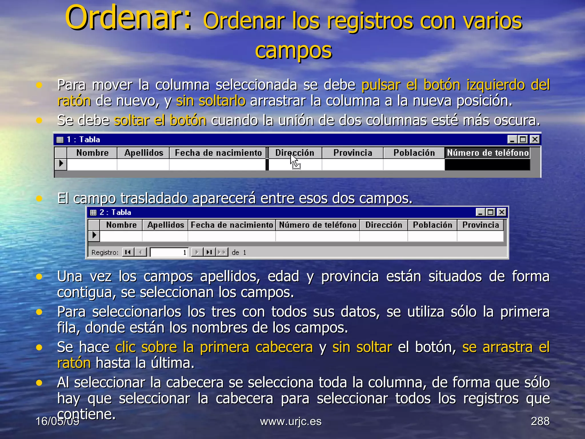 Ordenar:  Ordenar los registros con varios campos Para mover la columna seleccionada se debe  pulsar el botón izquierdo del ratón  de nuevo, y  sin soltarlo  arrastrar la columna a la nueva posición.  Se debe  soltar el botón  cuando la unión de dos columnas esté más oscura.  El campo trasladado aparecerá entre esos dos campos.  Una vez los campos apellidos, edad y provincia están situados de forma contigua, se seleccionan los campos. Para seleccionarlos los tres con todos sus datos, se utiliza sólo la primera fila, donde están los nombres de los campos.  Se hace  clic sobre la primera cabecera  y  sin soltar  el botón,  se arrastra el ratón  hasta la última.  Al seleccionar la cabecera se selecciona toda la columna, de forma que sólo hay que seleccionar la cabecera para seleccionar todos los registros que contiene.  10/06/09 www.urjc.es  