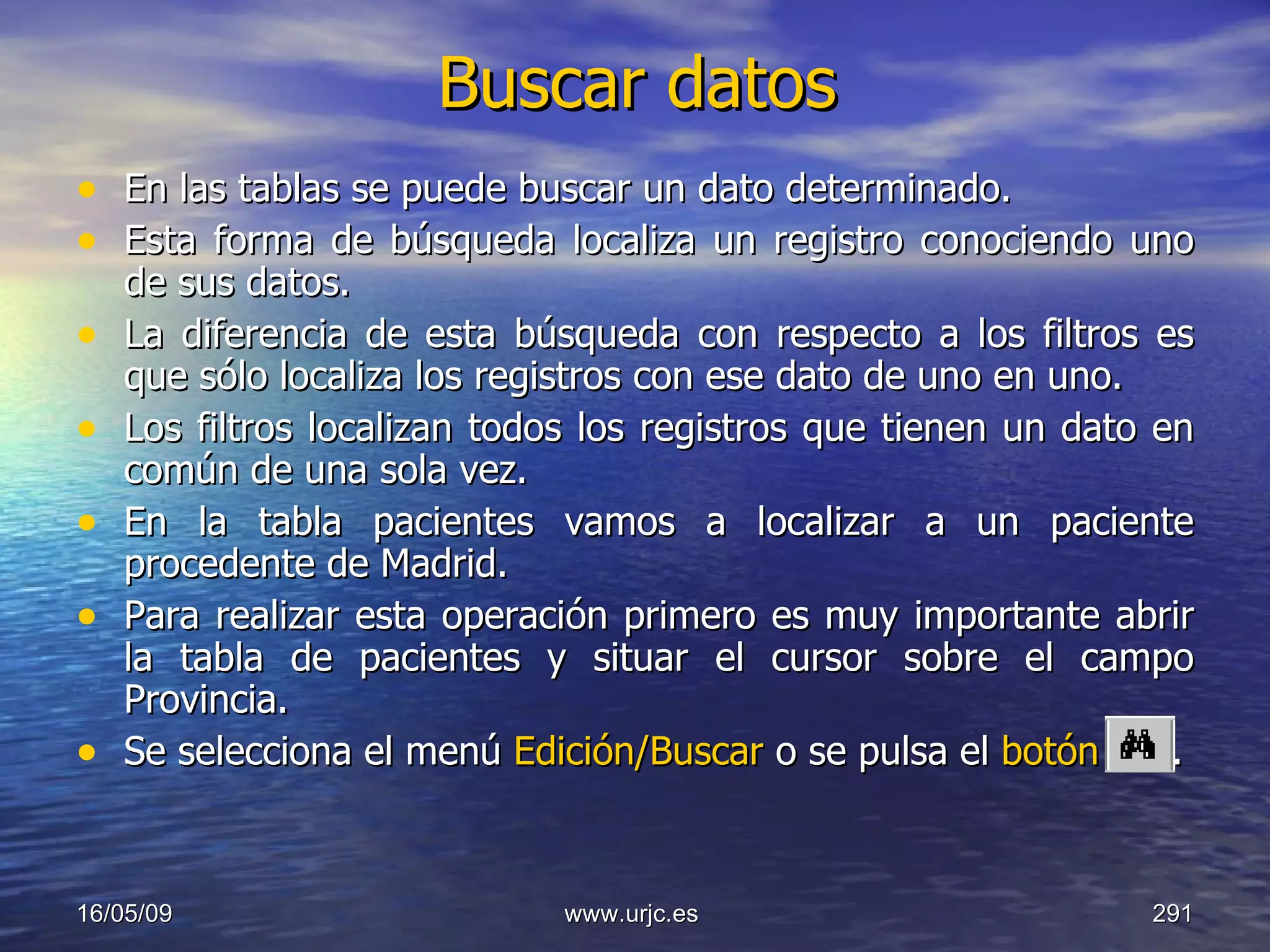 Buscar datos En las tablas se puede buscar un dato determinado.  Esta forma de búsqueda localiza un registro conociendo uno de sus datos.  La diferencia de esta búsqueda con respecto a los filtros es que sólo localiza los registros con ese dato de uno en uno.  Los filtros localizan todos los registros que tienen un dato en común de una sola vez.  En la tabla pacientes vamos a localizar a un paciente procedente de Madrid.  Para realizar esta operación primero es muy importante abrir la tabla de pacientes y situar el cursor sobre el campo Provincia.  Se selecciona el menú  Edición/Buscar  o se pulsa el  botón  . 10/06/09 www.urjc.es  