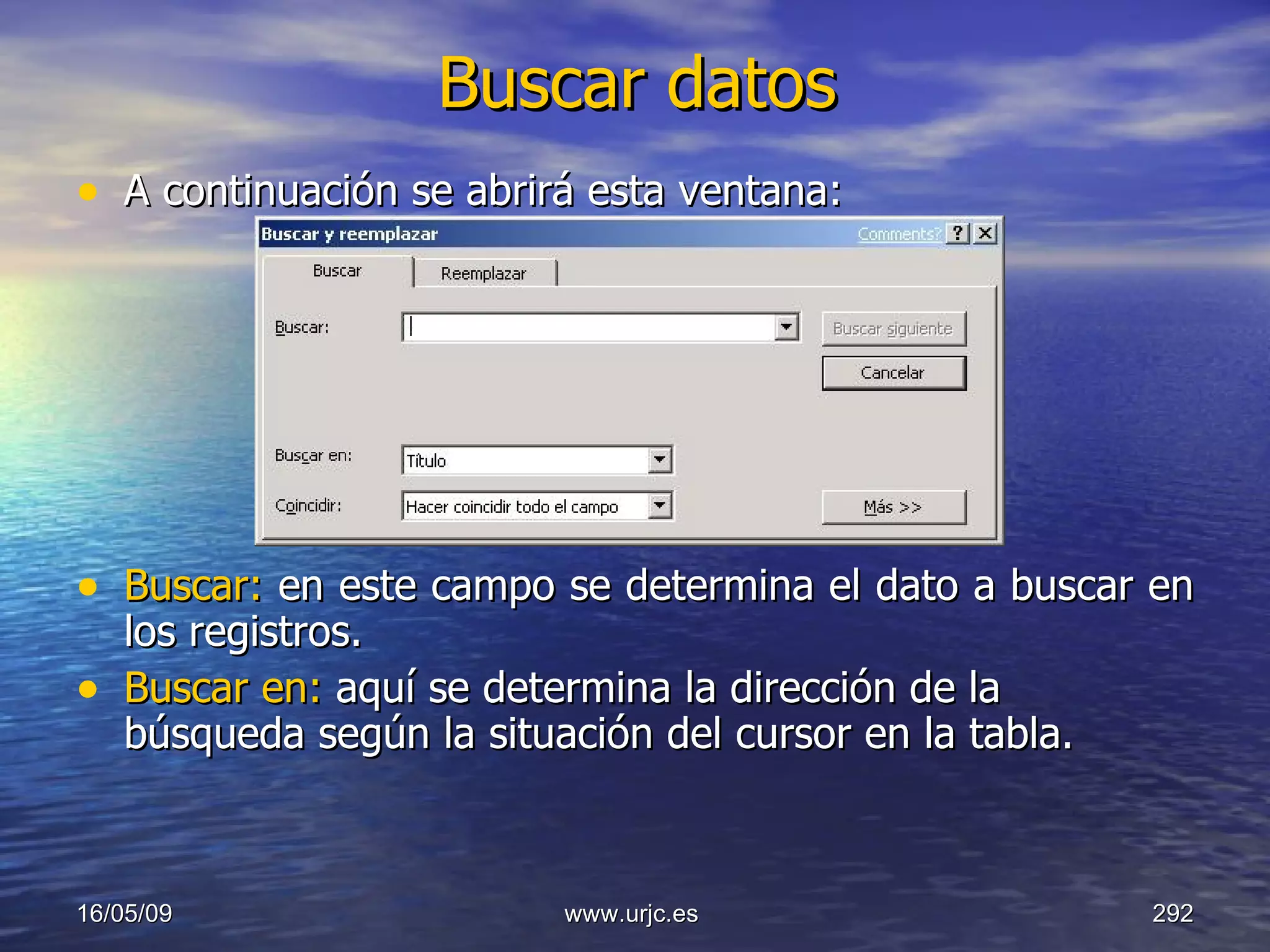 Buscar datos A continuación se abrirá esta ventana: Buscar:  en este campo se determina el dato a buscar en los registros.  Buscar en:  aquí se determina la dirección de la búsqueda según la situación del cursor en la tabla.  10/06/09 www.urjc.es  