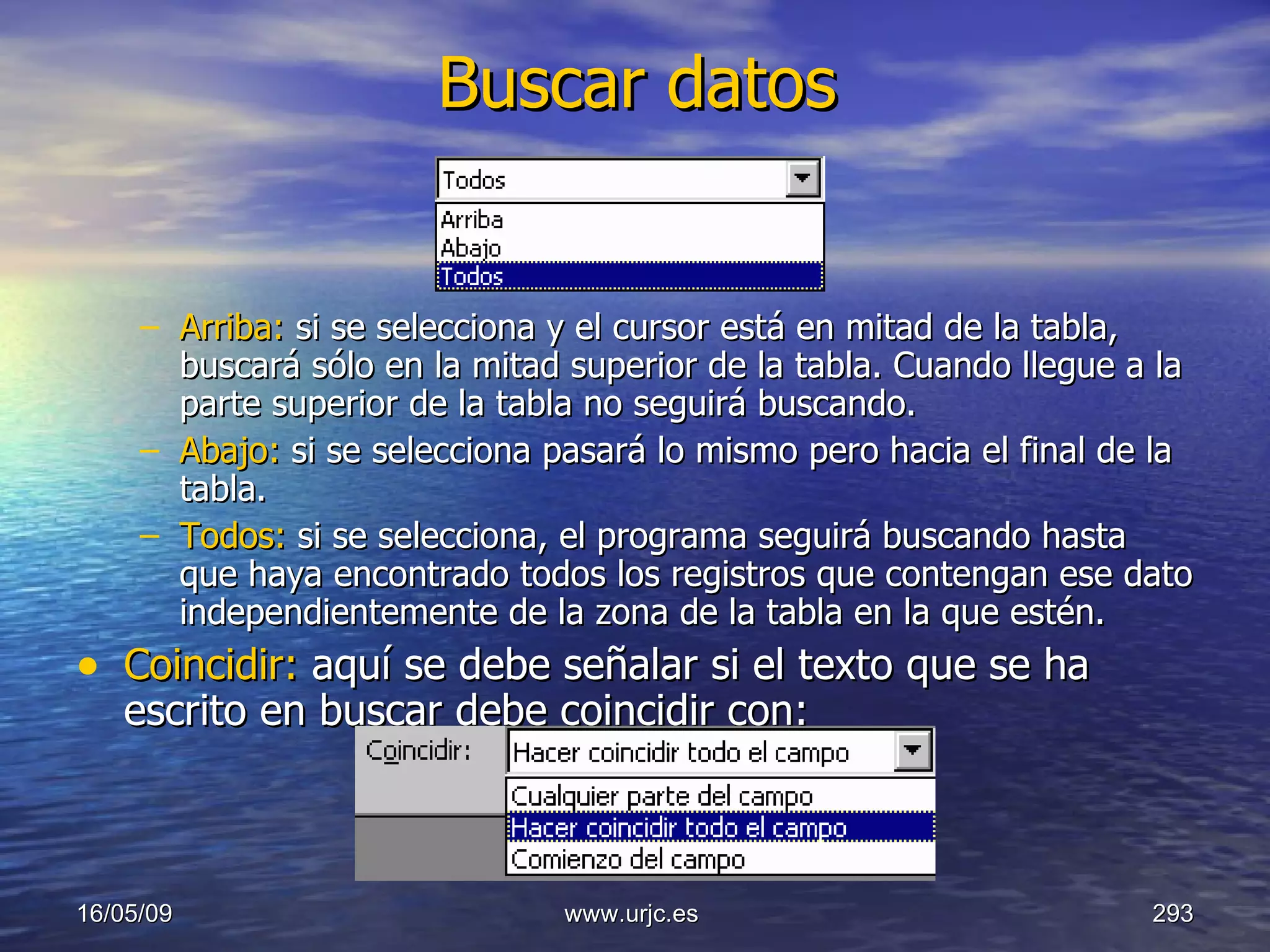 Buscar datos Arriba:  si se selecciona y el cursor está en mitad de la tabla, buscará sólo en la mitad superior de la tabla. Cuando llegue a la parte superior de la tabla no seguirá buscando.  Abajo:  si se selecciona pasará lo mismo pero hacia el final de la tabla.  Todos:  si se selecciona, el programa seguirá buscando hasta que haya encontrado todos los registros que contengan ese dato independientemente de la zona de la tabla en la que estén.  Coincidir:  aquí se debe señalar si el texto que se ha escrito en buscar debe coincidir con:  10/06/09 www.urjc.es  