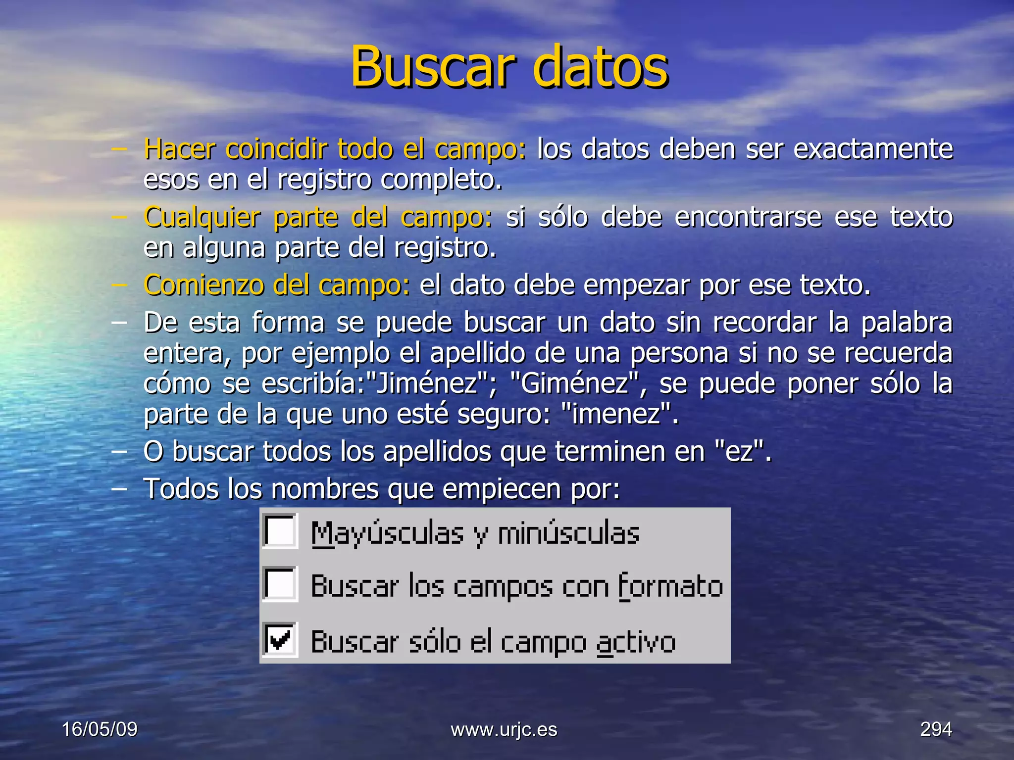 Buscar datos Hacer coincidir todo el campo:  los datos deben ser exactamente esos en el registro completo.  Cualquier parte del campo:  si sólo debe encontrarse ese texto en alguna parte del registro.  Comienzo del campo:  el dato debe empezar por ese texto.  De esta forma se puede buscar un dato sin recordar la palabra entera, por ejemplo el apellido de una persona si no se recuerda cómo se escribía:"Jiménez"; "Giménez", se puede poner sólo la parte de la que uno esté seguro: "imenez".  O buscar todos los apellidos que terminen en "ez".  Todos los nombres que empiecen por: 10/06/09 www.urjc.es  
