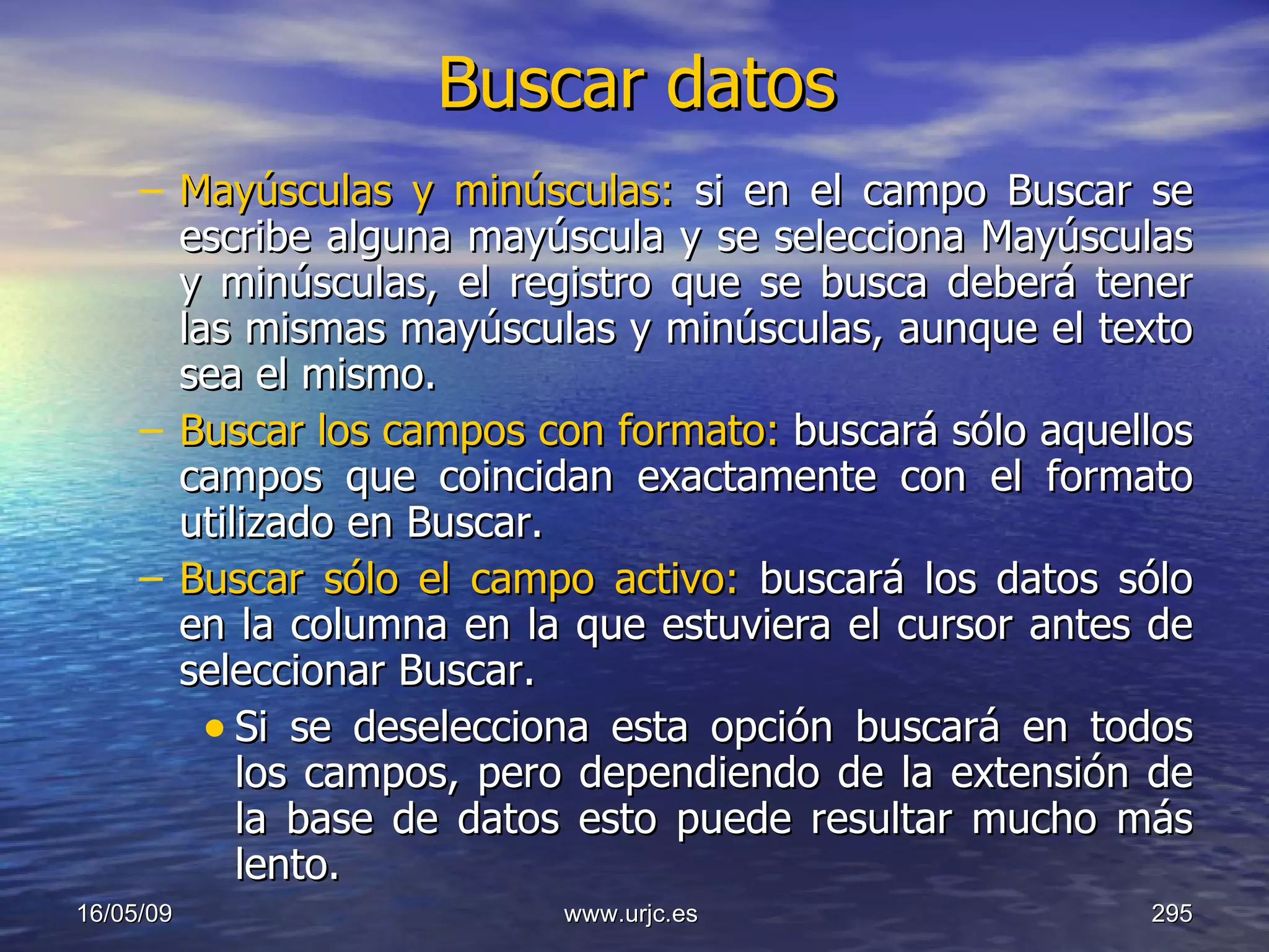 Buscar datos Mayúsculas y minúsculas:  si en el campo Buscar se escribe alguna mayúscula y se selecciona Mayúsculas y minúsculas, el registro que se busca deberá tener las mismas mayúsculas y minúsculas, aunque el texto sea el mismo.  Buscar los campos con formato:  buscará sólo aquellos campos que coincidan exactamente con el formato utilizado en Buscar.  Buscar sólo el campo activo:  buscará los datos sólo en la columna en la que estuviera el cursor antes de seleccionar Buscar.  Si se deselecciona esta opción buscará en todos los campos, pero dependiendo de la extensión de la base de datos esto puede resultar mucho más lento.  10/06/09 www.urjc.es  