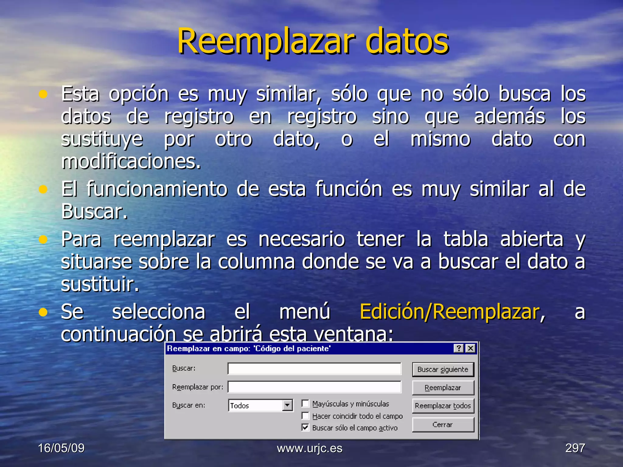 Reemplazar datos Esta opción es muy similar, sólo que no sólo busca los datos de registro en registro sino que además los sustituye por otro dato, o el mismo dato con modificaciones.  El funcionamiento de esta función es muy similar al de Buscar.  Para reemplazar es necesario tener la tabla abierta y situarse sobre la columna donde se va a buscar el dato a sustituir.  Se selecciona el menú  Edición/Reemplazar , a continuación se abrirá esta ventana:  10/06/09 www.urjc.es  