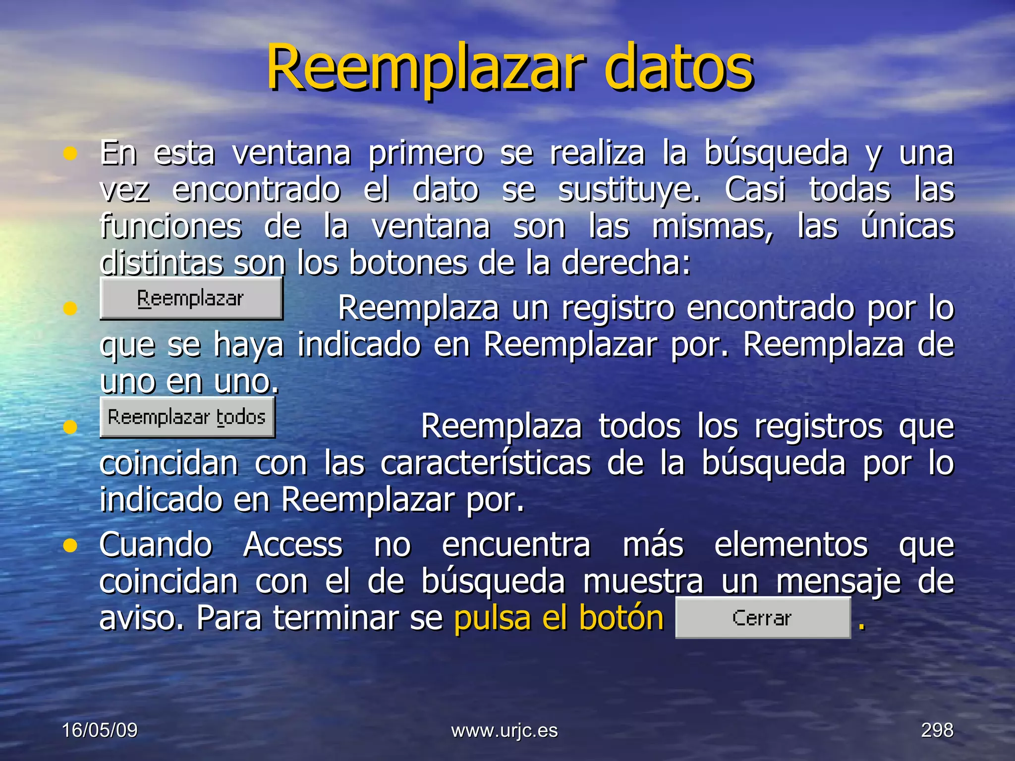 Reemplazar datos En esta ventana primero se realiza la búsqueda y una vez encontrado el dato se sustituye. Casi todas las funciones de la ventana son las mismas, las únicas distintas son los botones de la derecha:  Reemplaza un registro encontrado por lo que se haya indicado en Reemplazar por. Reemplaza de uno en uno.  Reemplaza todos los registros que coincidan con las características de la búsqueda por lo indicado en Reemplazar por.  Cuando Access no encuentra más elementos que coincidan con el de búsqueda muestra un mensaje de aviso. Para terminar se  pulsa el botón  .   10/06/09 www.urjc.es  