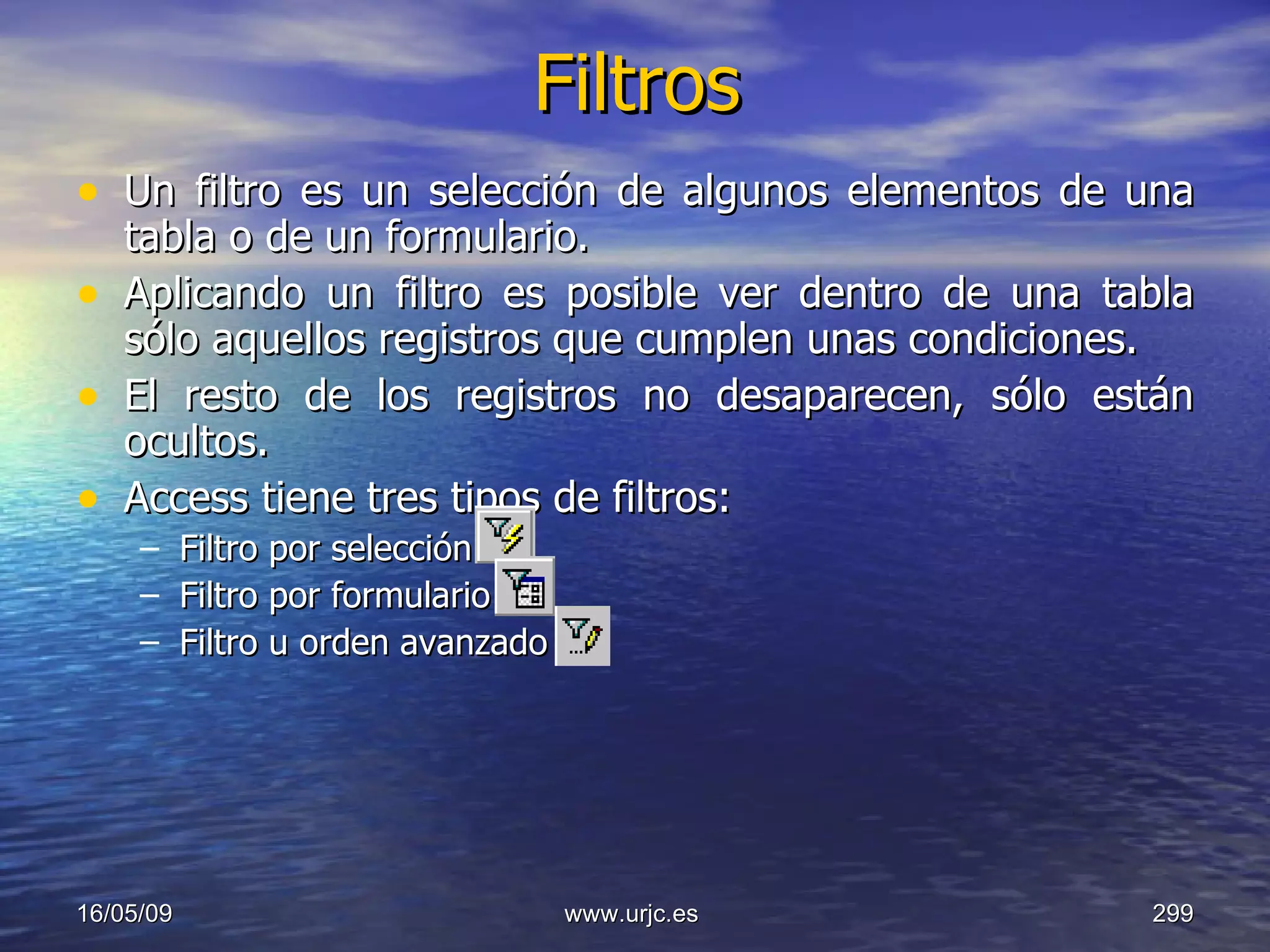 Filtros Un filtro es un selección de algunos elementos de una tabla o de un formulario.  Aplicando un filtro es posible ver dentro de una tabla sólo aquellos registros que cumplen unas condiciones.  El resto de los registros no desaparecen, sólo están ocultos.  Access tiene tres tipos de filtros:  Filtro por selección  Filtro por formulario  Filtro u orden avanzado  10/06/09 www.urjc.es  