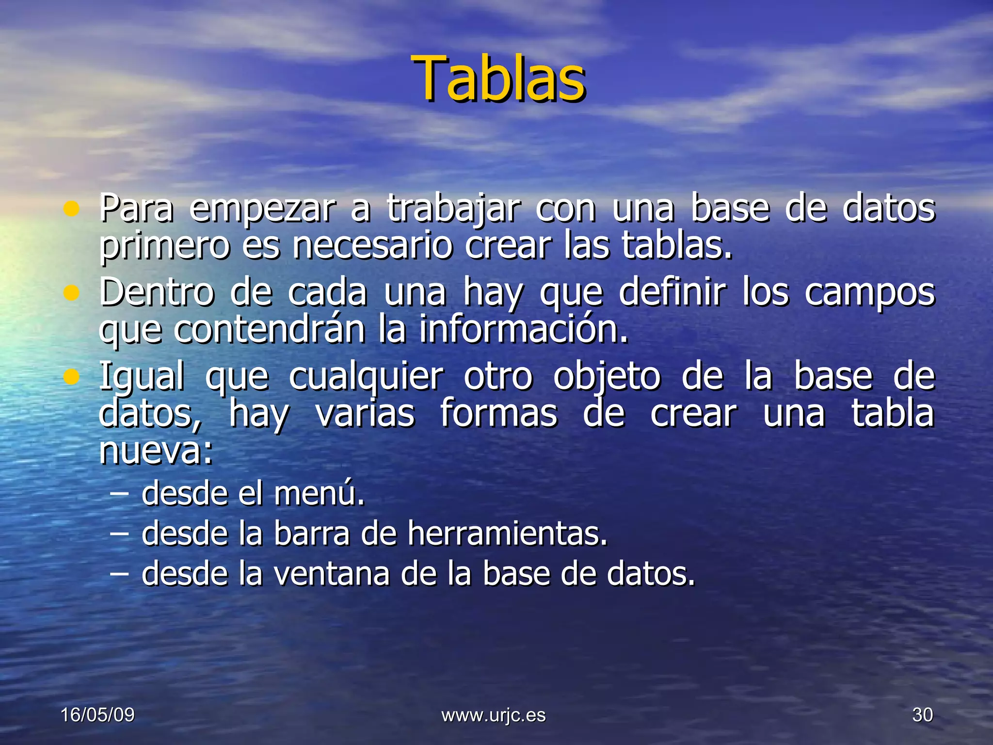 Tablas Para empezar a trabajar con una base de datos primero es necesario crear las tablas.  Dentro de cada una hay que definir los campos que contendrán la información. Igual que cualquier otro objeto de la base de datos, hay varias formas de crear una tabla nueva:  desde el menú. desde la barra de herramientas. desde la ventana de la base de datos. 10/06/09 www.urjc.es  