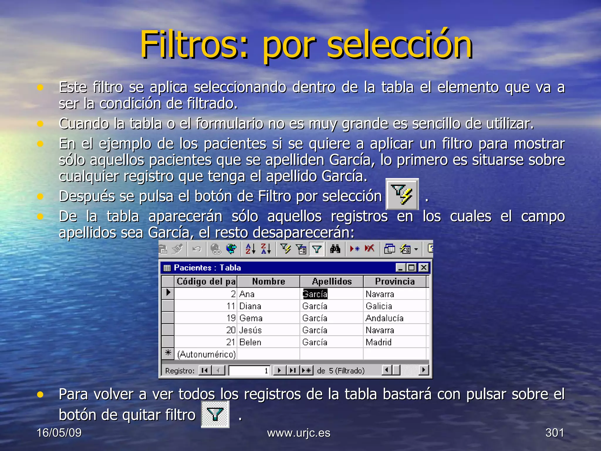 Filtros: por selección Este filtro se aplica seleccionando dentro de la tabla el elemento que va a ser la condición de filtrado.  Cuando la tabla o el formulario no es muy grande es sencillo de utilizar.  En el ejemplo de los pacientes si se quiere a aplicar un filtro para mostrar sólo aquellos pacientes que se apelliden García, lo primero es situarse sobre cualquier registro que tenga el apellido García.  Después se pulsa el botón de Filtro por selección  .  De la tabla aparecerán sólo aquellos registros en los cuales el campo apellidos sea García, el resto desaparecerán:  Para volver a ver todos los registros de la tabla bastará con pulsar sobre el botón de quitar filtro   .   10/06/09 www.urjc.es  