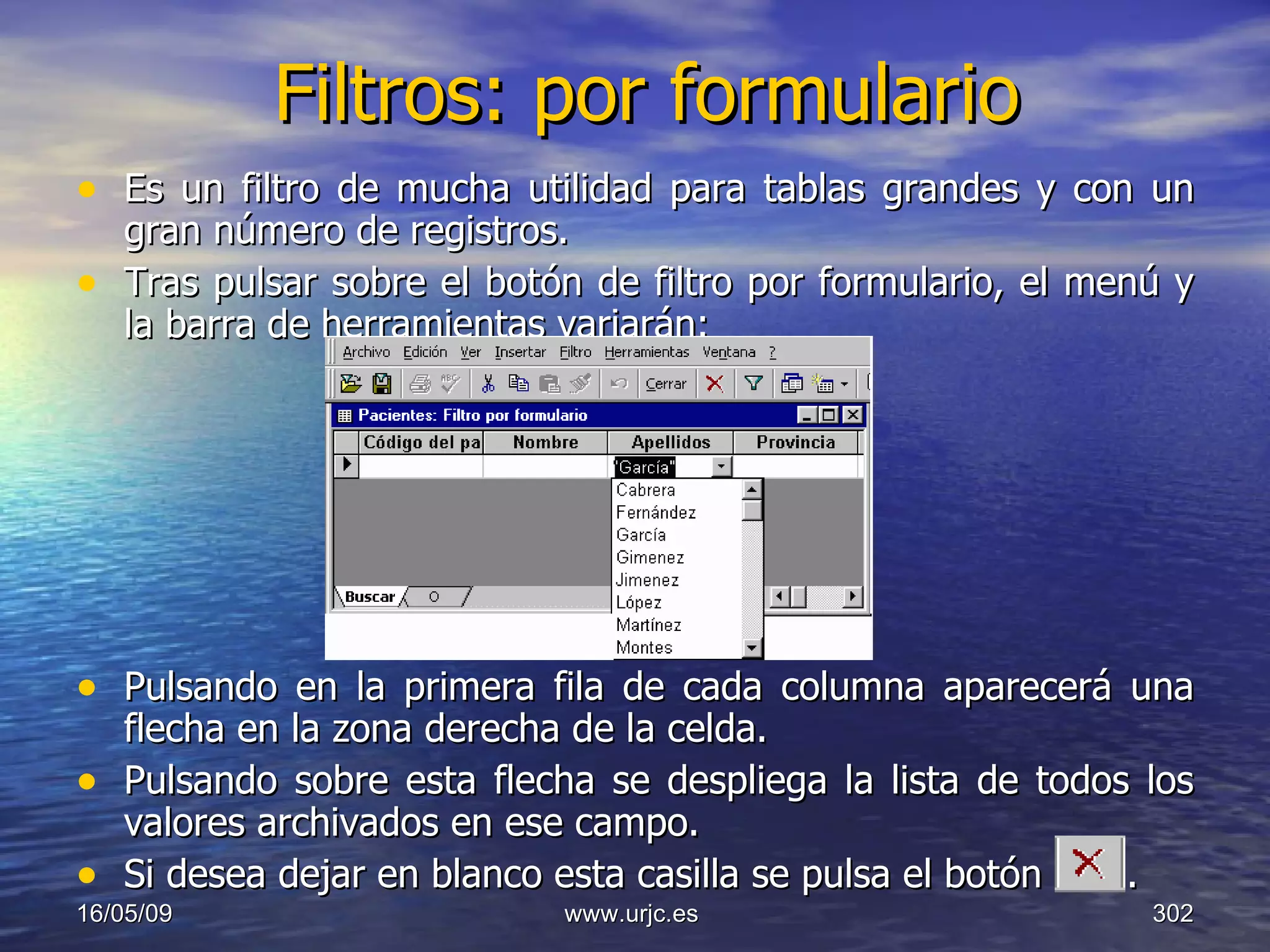 Filtros: por formulario Es un filtro de mucha utilidad para tablas grandes y con un gran número de registros.  Tras pulsar sobre el botón de filtro por formulario, el menú y la barra de herramientas variarán:  Pulsando en la primera fila de cada columna aparecerá una flecha en la zona derecha de la celda.  Pulsando sobre esta flecha se despliega la lista de todos los valores archivados en ese campo.  Si desea dejar en blanco esta casilla se pulsa el botón  .  10/06/09 www.urjc.es  