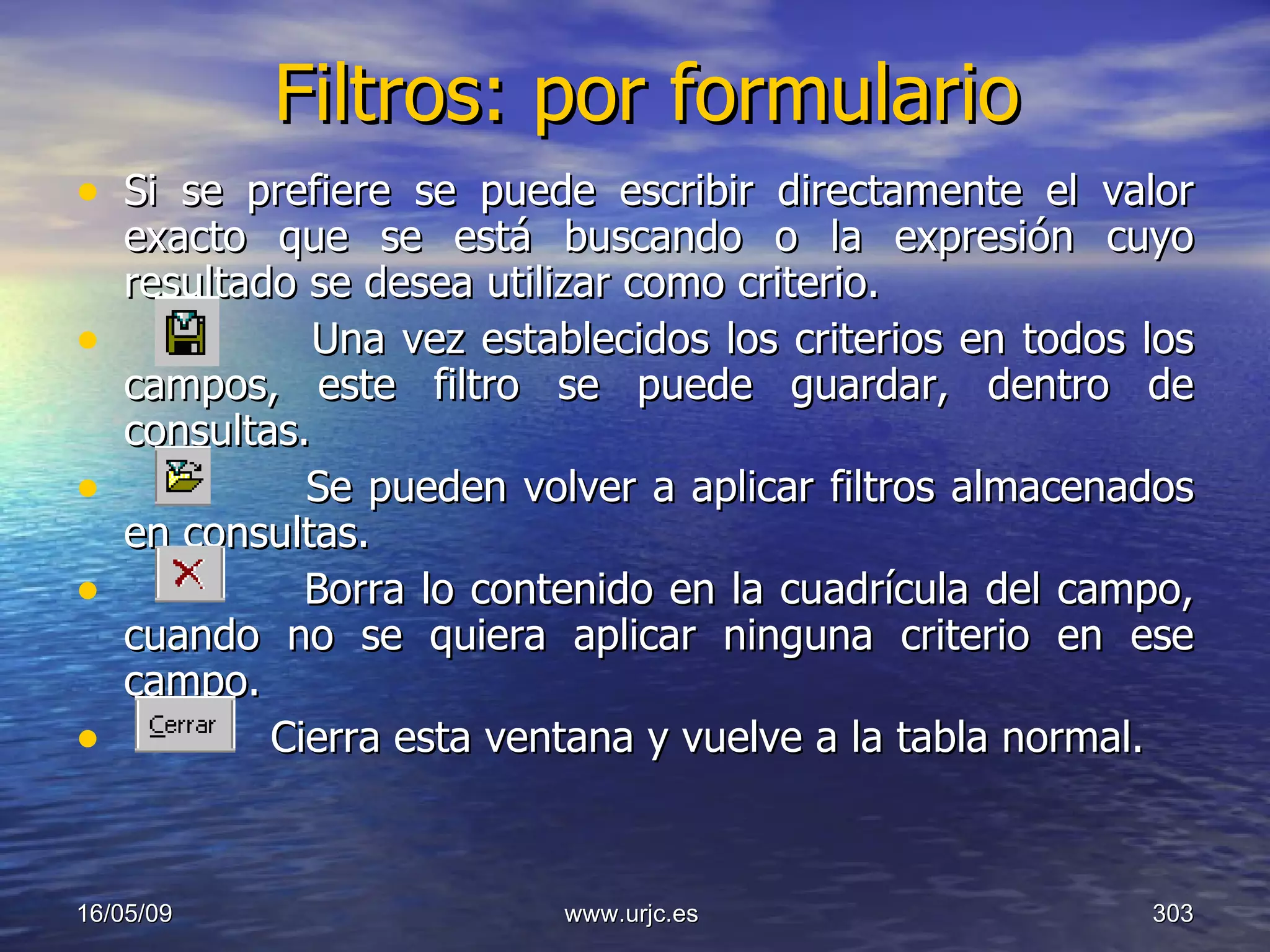 Filtros: por formulario Si se prefiere se puede escribir directamente el valor exacto que se está buscando o la expresión cuyo resultado se desea utilizar como criterio. Una vez establecidos los criterios en todos los campos, este filtro se puede guardar, dentro de consultas.  Se pueden volver a aplicar filtros almacenados en consultas.  Borra lo contenido en la cuadrícula del campo, cuando no se quiera aplicar ninguna criterio en ese campo.  Cierra esta ventana y vuelve a la tabla normal.  10/06/09 www.urjc.es  
